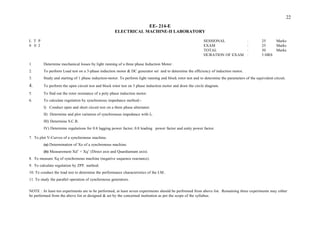 DURATION OF EXAM : 3 HRS
1. Determine mechanical losses by light running of a three phase Induction Motor .
2. To perform Load test on a 3-phase induction motor & DC generator set and to determine the efficiency of induction motor.
3. Study and starting of 1 phase induction-motor. To perform light running and block rotor test and to determine the parameters of the equivalent circuit.
4. To perform the open circuit test and block rotor test on 3 phase induction motor and draw the circle diagram.
5. To find out the rotor resistance of a poly phase induction motor.
6. To calculate regulation by synchronous impedance method:-
I) Conduct open and short circuit test on a three phase alternator.
II) Determine and plot variation of synchronous impedance with If.
III) Determine S.C.R.
IV) Determine regulations for 0.8 lagging power factor, 0.8 leading power factor and unity power factor.
7. To plot V-Curves of a synchronous machine.
(a) Determination of Xo of a synchronous machine.
(b) Measurement Xd’ + Xq’ (Direct axis and Quardiantant axis).
8. To measure Xq of synchronous machine (negative sequence reactance).
9. To calculate regulation by ZPF. method.
10. To conduct the load test to determine the performance characteristics of the I.M..
11. To study the parallel operation of synchronous generators.
NOTE : At least ten experiments are to be performed, at least seven experiments should be performed from above list. Remaining three experiments may either
be performed from the above list or designed & set by the concerned institution as per the scope of the syllabus.
EE- 214-E
ELECTRICAL MACHINE-II LABORATORY
L T P SESSIONAL
0 0 2 EXAM
TOTAL
22
: 25 Marks
: 25 Marks
: 50 Marks
 