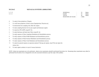 DURATION OF EXAM : 3 HRS
To study of time properties of Signals.
To verify basis properties of linear system (Superposition Theorem etc).
To demonstrate how sampling rules affect the outputs.
To study sampling theorem for low pass signals and band pass signals.
To study the LPF & HPF using RC Ckt.
To study band pass and band reject filters using RC ckt.
To study response of Pulse Amplitude Modulation & Demodulation process.
To study response of Pulse Width Modulation and Demodulation process.
To study response of Pulse Position Modulation and Demodulation process.
To study response of Pulse Code Modulation and Demodulation process.
To study the spectral response on spectrum analyzer? Having unit inpulse, slep I/P & sine input (for
various ckt.).
To study signals synthesis via sum of various harmonics.
NOTE: Atleast ten experiments are to be performed , atleast seven experiments should be performed from above list. Remaining three experiments may either be
performed from the above list or designed & set by the concerned institution as per the scope of the syllabus.
EE-216-E SIGNALS & SYSTEMS LABORATORY.
L T P SESSIONAL
0 0 2 EXAM
TOTAL
23
: 25 Marks
: 25 Marks
: 50 Marks
1
2
3
4
5
6
7
8
9
10
11
12
 