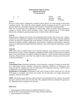 Review of vector analysis, Orthogonal co-ordinate systems, Review of vector calculus in all the three
coordinate systems : line, surface & volume integrals, gradient, divergence & curl of a vector & their
physical significance, Divergence theorem, Stokes theorem, solenoidal and irrotational fields.
Gauss law in electrostatics & its applications, uniform line, surface & volume charge distributions,
concepts of electric field & electric potentials, electric field & potential due to a linear dipole,
Spherical & cyllinderical capacitor,energy density in electric field, method of images.
UNIT II
Magnetrostatics: Magnetic flux density and magnetizing field intensity, Biot Savart's law, Amperes
circuital law & its applications. Magnetic vector potentials,Magnetic field energy, boundary conditions
for both the electric & magnetic fields at the interface of various types of media. Laplace, Poisson's
equation & continuity equation, displacement current density, conduction current density, Maxwell's
equations in differential & integral forms,time harmonic cases & their physical significance, retarded
potentials.
UNIT III
UPW: Plane waves & uniform plane waves and their properties, wave equations in various media.
Polarization & its types. Intrinsic impedance, propagation constant. Reflection & refraction of uniform
plane waves at the interface of conductor- dielectric & dielectric - dielectric (both normal and oblique
incidence). Relaxation time, skin effect, skin depth & surface impedance, Poynting vector theorem &
its physical significance.
.
UNIT IV
Transmission Lines: Distributed parameters, circuit parameters, concepts of voltage & current flow
on a transmission line,line equations, characteristic impedance. Reflection of transmission line,
maxima & minima, standing wave ratio of a transmission line. Impedance matching, , Smith's chart &
its applications, co-axial type transmission line.
Introduction to Waveguides: (Qualititative study only) Concept of Wave Guide and TE, TM and
TEM modes in rectangular and circular wave guides. Cut off and guide wave length, characteristic
impedance, dielectric wave guide.
NOTE: The question paper shall have eight questions in all organized into four sections, each section
having two questions from each of the four units. The candidate shall have to attempt five questions in
all , selecting at least one question from each unit.
References:
1. Electromagnetic Fields & Waves by Sadiku (Oxford Univ. Press )
2.Fields & Waves Electromagnetics by D.K. Cheng. (Pearson Education)
3. Electromagnetics by J.D. Kraus.
: 100
Marks
: 50 Marks
: 3Hrs
L
4
UNIT I
B.TECH ELECTRICAL ENGG.
FIELDS & WAVES
5th
Sem. EE-301-E
T Theory
1 Sessional
Duration
 