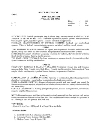 systems, Effects of feedback on sensitivity (to parameter variations), stability, overall gain etc.
UNIT-II
TIME RESPONSE ANALYSIS: Standard test signals, time response of first order and second order
systems, steady-state errors and error constants, design specification of second-order-systems.
STABILITY:The concept of stability ,necessary conditions for stability, Hurwitz stability criterion,
Routh stability criterion, Relative stability analysis.
THE ROOT LOCUS TECHNIQUE:The Root locus concept, construction /development of root loci
for various systems, stability considerations.
UNIT-III
FREQUENCY RESPONSE & STABILITY ANALYSIS: Correlation between time and frequency
response, Polar Plots, Nyquist plots, Bode Plots, Nyquist stability criterion, Gain margin & Phase
margin, relative stability using Nyquist Criterion, frequency response specifications.
UNIT-IV
COMPENSATION OF CONTROL SYSTEMS: Necessity of compensation, Phase lag compensation,
phase lead compensation , phase lag lead compensation, feedback compensation .
STATE VARIABLE ANALYSIS : Concept of state,state variable and state model, state models for
linear continuous time systems, diagonalization solution of state equations, concept of controllability
and observability.
CONTROL COMPONENTS: Working principle of synchros, ac & dc tacho-generators, servomotors,
magnetic amplifier,Stepper motor.
NOTE :The question paper shall have eight questions in all organized into four sections, each section
having two questions from each of the four units. The candidate shall have to attempt five questions in
all , selecting at least one question from each unit.
TEXT BOOK:
1. Control System Engg : I.J.Nagrath & M.Gopal; New Age India.
Reference Books:
1. Control Systems:R.S. Chauhan,(Umesh Pub.)
2. Automatic Control Systems : B.C.Kuo; PHI.
3. Modern Control Engg : K.Ogata; PHI.
and non-feedback
B.TECH ELECTRICAL
ENGG.
CONTROL SYSTEM
5th
Semester (EE-303E)
L T
4 1
Theory : 100
Sessional : 50
Time : 3Hrs
INTRODUCTION: Control system-open loop & closed loop, servomechanism.MATHEMATICAL
MODELS OF PHYSICAL SYSTEMS: Differential equation of physical systems, transfer function,
block diagram algebra, signal flow-graphs , Mason’s formula & its application.
FEEDBACK CHARACTERISTICS OF CONTROL SYSTEMS: Feedback
 