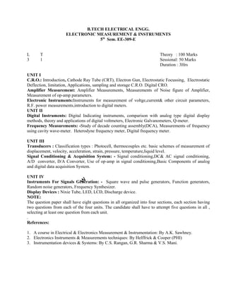 C.R.O.: Introduction, Cathode Ray Tube (CRT), Electron Gun, Electrostatic Focussing, Electrostatic
Deflection, limitation, Applications, sampling and storage C.R.O. Digital CRO.
Amplifier Measurement: Amplifier Measurements, Measurements of Noise figure of Amplifier,
Measurement of op-amp parameters.
Electronic Instruments:Instruments for measurement of voltge,current& other circuit parameters,
R.F. power measurements,introduction to digital meters.
UNIT II
Digital Instruments: Digital Indicating instruments, comparison with analog type digital display
methods, theory and applications of digital voltmeters, Electronic Galvanometers, Q-meter.
Frequency Measurements: -Study of decade counting assembly(DCA), Measurements of frequency
using cavity wave-meter. Heterodyne frequency meter, Digital frequency meter.
UNIT III
Transducers : Classification types : Photocell, thermocouples etc. basic schemes of measurement of
displacement, velocity, acceleration, strain, pressure, temperature,liquid level.
Signal Conditioning & Acquisition System: - Signal conditioning,DC& AC signal conditioning,
A/D converter, D/A Converter, Use of op-amp in signal conditioning,Basic Components of analog
and digital data acquisition System.
UNIT IV
Instruments For Signals Generation: - Square wave and pulse generators, Function generators,
Random noise generators, Frequency Synthesizer.
Display Devices : Nixie Tube, LED, LCD, Discharge device.
NOTE:
The question paper shall have eight questions in all organized into four sections, each section having
two questions from each of the four units. The candidate shall have to attempt five questions in all ,
selecting at least one question from each unit.
.
References:
1. A course in Electrical & Electronics Measurement & Instrumentation: By A.K. Sawhney.
2. Electronics Instruments & Measurements techniques: By Helffrick & Cooper (PHI)
3. Instrumentation devices & Systems: By C.S. Rangan, G.R. Sharma & V.S. Mani.
B.TECH ELECTRICAL ENGG.
ELECTRONIC MEASUREMENT & INSTRUMENTS
5th
Sem. EE-309-E
Theory : 100 Marks
Sessional: 50 Marks
Duration : 3Hrs
L T
3 1
UNIT I
 