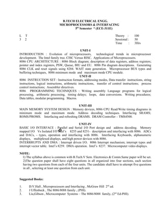 Time : 3Hrs
UNIT-I
INTRODUCTION : Evolution of microprocessors, technological trends in microprocessor
development. The Intel family tree. CISC Versus RISC. Applications of Microprocessors.
8086 CPU ARCHITECTURE : 8086 Block diagram; description of data registers, address registers;
pointer and index registers, PSW, Queue, BIU and EU. 8086 Pin diagram descriptions. Generating
8086 CLK and reset signals using 8284. WAIT state generation. Microprocessor BUS types and
buffering techniques, 8086 minimum mode and maximum mode CPU module.
UNIT-II
8086 INSTRUCTION SET : Instruction formats, addressing modes, Data transfer instructions, string
instructions, logical instructions, arithmetic instructions, transfer of control instructions; process
control instructions; Assembler directives.
8086 PROGRAMMING TECHNIQUES : Writing assembly Language programs for logical
processing, arithmetic processing, timing delays; loops, data conversions. Writing procedures;
Data tables, modular programming. Macros.
UNIT-III
MAIN MEMORY SYSTEM DESIGN : Memory devices, 8086 CPU Read/Write timing diagrams in
minimum mode and maximum mode. Address decoding techniques. Interfacing SRAMS;
ROMS/PROMS. Interfacing and refreshing DRAMS. DRAM Controller – TMS4500.
UNIT-IV
BASIC I/O INTERFACE : Parallel and Serial I/O Port design and address decoding. Memory
mapped I/O Vs Isolated I/O Intel’s 8255 and 8251- description and interfacing with 8086. ADCs
and DACs, - types, operation and interfacing with 8086. Interfacing Keyboards, alphanumeric
displays, multiplexed displays, and high power devices with 8086.
INTERRRUPTS AND DMA : Interrupt driven I/O. 8086 Interrupt mechanism; interrupt types and
interrupt vector table. Intel’s 8259. DMA operation. Intel’s 8237. Microcomputer video displays.
NOTE:
1) The syllabus above is common with B.Tech.V Sem. Electronics & Comm.Same paper will be set.
2)The question paper shall have eight questions in all organized into four sections, each section
having two questions from each of the four units. The candidate shall have to attempt five questions
in all , selecting at least one question from each unit.
Suggested Books:
1. D.V.Hall , Microprocessors and Interfacing , McGraw Hill 2nd
ed.
2. J Uffenbeck , The 8086/8088 family , (PHI).
3. Liu,Gibson , Microcomputer Systems – The 8086/8088 family, (2nd
Ed-PHI).
100
50
B.TECH ELECTRICAL ENGG.
MICROPROCESSORS & INTERFACING
5th
Semester * (ECE-311E)
L T Theory :
3 2 Sessional :
 
