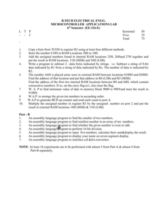 1. Copy a byte from TCON to register R2 using at least four different methods.
2. Store the number 8 DH in RAM Locations 30H to 34H.
3 Add the unsigned numbers found in internal RAM locations 25H, 26Hand 27H together and
put the result in RAM locations. 31H (MSB) and 30H (LSB).
4. Write a program to subtract 2 –data bytes indicated by strings. i.e. Subtract a string of 8-bit
data indicated by R1 from a string of data indicated by Ro. The number of data is indicated by
R2.
5. The number A6H is placed some were in external RAM between locations 0100H and 0200H.
Find the address of that location and put that address in R6 (LSB) and R5 (MSB).
Find the address of the first two internal RAM locations between 0H and 60H, which contain
consecutive numbers. If so, set the carry flag to1, else clear the flag,
7 W. A. P to find minimum value of date in memory block 9000 to 90FFand store the result in
9100H.
8 W.A.P. to arrange the given ten numbers in ascending order.
9 W.A.P to generate BCD up counter and send each count to port A.
10. Multiply the unsigned number in register R3 by the unsigned number on port 2 and put the
result in external RAM locations 10H (MSB) & 11H (LSB).
Part - B
1. An assembly language program to find the smaller of two numbers.
2. An assembly language program to find smallest number in an array of ten numbers.
3. An assembly language program to find whether the given number is even or odd.
4. An assembly language program to perform 16-bit division.
5. An assembly language program to input five numbers. calculate their sum&display the result.
6. An assembly language program to display your name on seven segment display.
7. An assembly language program to interface a/d &d/a converters.
NOTE: At least 10 experiments are to be performed with atleast 5 from Part-A & atleast 4 from
Part-B separately.
B.TECH ELECTRICAL ENGG.
MICROCONTROLLER APPLICATIONS LAB
6th
Semester (EE-316-E)
L T P Sessional: 50
25
75
- - 2 Viva:
Total
:
 