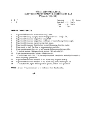1. Experiment to measure displacement using LVDT.
2. Experiment to study & display parameter(liquid flow etc.) using LDR.
3. Experiment to measure temperature using RTD.
4. Experiment to measure temperature coefficient of material using thermocouple.
5. Experiment to measure pressure using strain guage.
6. Experiment to measure the distortion in amplifiers using distortion meter.
7. Experiment to study Op-Amp as instrumentation amplifier.
8. Experiment to study Op-Amp. as half wave & full wave precision rectifier.
9. To study & analyse CRO,sampling & storage CRO, digital CRO.
10. Experiment to study Op-Amp as AD/DA converter.
11. To study Nixie tubes,LED,LCD,discharge devices & familiarize with digital frequency
meter,frequency synthesizers.
12. Experiment to measure the speed of d.c. motor using magnetic pick up.
13. Experiment to measure the speed of d.c. motor using photo-electric pick up.
14. To study Q-meter,digital data acquisition systems,random noise generator.
NOTE : At least 10 experiments are to be performed from the above list.
B.TECH ELECTRICAL ENGG.
ELECTRONIC MEASUREMENT & INSTRUMENTS LAB
5th
Semester (EE-315E)
L T P Sessional : 25 Marks
: 25 Marks
: 50 Marks
: 3hrs.
- - 2 Practical
Total
Time
LIST OF EXPERIMENTS:
 