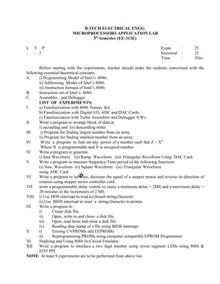 Before starting with the experiments, teacher should make the students conversant with the
following essential theoretical concepts.
A. i) Programming Model of Intel’s 8086.
ii) Addressing Modes of Intel’s 8086.
iii) Instruction formats of Intel’s 8086
B. Instruction set of Intel’s 8086.
C. Assembler , and Debugger.
LIST OF EXPERIMENTS:
I a) Familiarization with 8086 Trainer Kit.
b) Familiarization with Digital I/O, ADC and DAC Cards.
c) Familiarization with Turbo Assembler and Debugger S/Ws.
II Write a program to arrange block of data in
i) ascending and (ii) descending order.
III i) Program for finding largest number from an array.
ii) Program for finding smallest number from an array.
IV Write a program to find out any power of a number such that Z = XN
.
Where N is programmable and X is unsigned number.
IV Write a program to generate.
i) Sine Waveform (ii) Ramp Waveform (iii) Triangular Waveform Using DAC Card.
V Write a program to measure frequency/Time period of the following functions.
(i) Sine Waveform (ii) Square Waveform (iii) Triangular Waveform
using ADC Card.
VI Write a program to increase, decrease the speed of a stepper motor and reverse its direction of
rotation using stepper motor controller card.
VII write a programmable delay routine to cause a minimum delay = 2MS and a maximum delay =
20 minutes in the increments of 2 MS.
VIII i) Use DOS interrupt to read keyboard string/character.
ii) Use BIOS interrupt to send a string/character to printer.
IX Write a program to :
i) Create disk file.
ii) Open, write to and close- a disk file.
iii) Open, read from and close a disk file.
iv) Reading data stamp of a file using BIOS interrupt.
X i) Erasing UVPROMs and EEPROMs
ii) Reprogramming PROMs using computer compatible EPROM Programmer.
XI Studying and Using 8086 In-Circuit Emulator.
XII Write a program to interface a two digit number using seven segment LEDs using 8086 &
8255 PPI.
NOTE: At least 9 experiments are to be performed from above list.
B.TECH ELECTRICAL ENGG.
MICROPROCESSORS APPLICATION LAB
5th
Semester (EE-313E)
L T P Exam
- - 2 Sessional
Time
: 25
: 25
: 3Hrs
 
