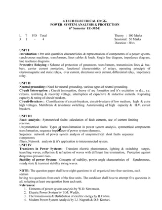 B.TECH ELECTRICAL ENGG.
POWER SYSTEM ANALYSIS & PROTECTION
6th
Semester EE-302-E
L T P/D Total Theory : 100 Marks
3 1 - 4 Sessional: 50 Marks
Duration : 3Hrs
UNIT I
Introduction : Per unit quantities characteristics & representation of components of a power system,
synchronous machines, transformers, lines cables & loads. Single line diagram, impedance diagram,
line reactance diagrams.
Protective Relaying : Scheme of protection of generators, transformers, transmission lines & bus-
bars, carrier current protection, functional characteristics of relays, operating principle of
electromagnetic and static relays, over current, directional over current, differential relay, impedance
relay.
UNIT II
Neutral grounding : Need for neutral grounding, various types of neutral grounding.
Circuit Interruption : Circuit interruption, theory of arc formation and it’s excitation in d.c., a.c.
circuits, restriking & recovery voltage, interruption of capacitive & inductive currents. Rupturing
capacity & rating of circuit breakers.
Circuit-Breakers : Classification of circuit-breakers, circuit-breakers of low medium, high & extra
high voltages. Multibreak & resistance switching. Autorestoring of high
breakers.
capacity & H.V. circuit
UNIT III
Fault Analysis:- Symmetrical faults: calculation of fault currents, use of current limiting
reactors.
Unsymmetrical faults: Types of transformation in power system analysis, symmetrical components
transformation, sequence impedance of power system elements,
Sequence network of power system analysis of unsymmetrical short faults sequence
components
filters, Network analysis & it’s application to interconnected system.
UNIT IV
Transients in Power Systems: Transient electric phenomenon, lighting & switching surges,
travelling waves, reflection & refraction of waves with different line termination, Protection against
dangerous pressure rises.
Stability of power System: Concepts of stability, power angle characteristics of Synchronous,
steady state & transient stability swing waves.
NOTE: The question paper shall have eight questions in all organized into four sections, each
section
having two questions from each of the four units. The candidate shall have to attempt five questions in
all, selecting at least one question from each unit.
References:
1. Elements of power system analysis by W.D. Stevenson.
2. Electric Power System by B.M. Weddy.
3. The transmission & Distribution of electric energy by H.Cotton.
4. Modern Power System Analysis by I.J. Nagrath & D.P. Kothari.
5. A course in Electrical Power by Soni, Gupta & Bhatnagar.
 