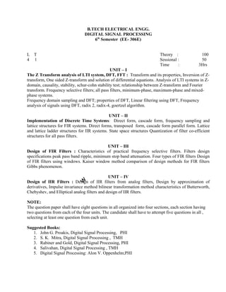 The Z Transform analysis of LTI system, DFT, FFT : Transform and its properties, Inversion of Z-
transform, One sided Z-transform and solution of differential equations. Analysis of LTI systems in Z-
domain, causality, stability, schur-cohn stability test; relationship between Z-transform and Fourier
transform. Frequency selective filters; all pass filters, minimum-phase, maximum-phase and mixed-
phase systems.
Frequency domain sampling and DFT; properties of DFT, Linear filtering using DFT, Frequency
analysis of signals using DFT, radix 2, radix-4, goertzel algorithm.
UNIT – II
Implementation of Discrete Time Systems: Direct form, cascade form, frequency sampling and
lattice structures for FIR systems. Direct forms, transposed form, cascade form parallel form. Lattice
and lattice ladder structures for IIR systems. State space structures Quantization of filter co-efficient
structures for all pass filters.
UNIT – III
Design of FIR Filters : Characteristics of practical frequency selective filters. Filters design
specifications peak pass band ripple, minimum stop band attenuation. Four types of FIR filters Design
of FIR filters using windows. Kaiser window method comparison of design methods for FIR filters
Gibbs phenomenon.
UNIT – IV
Design of IIR Filters : Design of IIR filters from analog filters, Design by approximation of
derivatives, Impulse invariance method bilinear transformation method characteristics of Butterworth,
Chebyshev, and Elliptical analog filters and design of IIR filters.
NOTE:
The question paper shall have eight questions in all organized into four sections, each section having
two questions from each of the four units. The candidate shall have to attempt five questions in all ,
selecting at least one question from each unit.
Suggested Books:
1. John G. Proakis, Digital Signal Processing, PHI
2. S. K. Mitra, Digital Signal Processing , TMH
3. Rabiner and Gold, Digital Signal Processing, PHI
4. Salivahan, Digital Signal Processing , TMH
5. Digital Signal Processing: Alon V. Oppenhelm;PHI
B.TECH ELECTRICAL ENGG.
DIGITAL SIGNAL PROCESSING
6th
Semester (EE- 306E)
L T
4 1
UNIT – I
Theory : 100
Sessional : 50
Time : 3Hrs
 