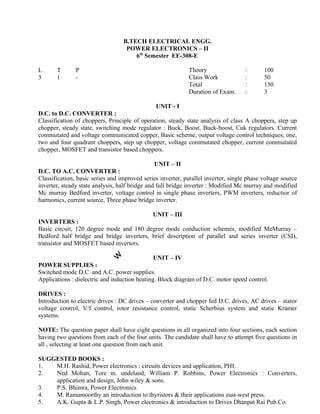Classification of choppers, Principle of operation, steady state analysis of class A choppers, step up
chopper, steady state, switching mode regulator : Buck, Boost, Buck-boost, Cuk regulators. Current
commutated and voltage communicated copper, Basic scheme, output voltage control techniques, one,
two and four quadrant choppers, step up chopper, voltage commutated chopper, current commutated
chopper, MOSFET and transistor based choppers.
UNIT – II
D.C. TO A.C. CONVERTER :
Classification, basic series and improved series inverter, parallel inverter, single phase voltage source
inverter, steady state analysis, half bridge and full bridge inverter : Modified Mc murray and modified
Mc murray Bedford inverter, voltage control in single phase inverters, PWM inverters, reductior of
harmonics, current source, Three phase bridge inverter.
UNIT – III
INVERTERS :
Basic circuit, 120 degree mode and 180 degree mode conduction schemes, modified McMurray –
Bedford half bridge and bridge inverters, brief description of parallel and series inverter (CSI),
transistor and MOSFET based inverters.
UNIT – IV
POWER SUPPLIES :
Switched mode D.C. and A.C. power supplies.
Applications : dielectric and induction heating. Block diagram of D.C. motor speed control.
DRIVES :
Introduction to electric drives : DC drives – converter and chopper fed D.C. drives, AC drives – stator
voltage control, V/f control, rotor resistance control, static Scherbius system and static Kramer
systems.
NOTE: The question paper shall have eight questions in all organized into four sections, each section
having two questions from each of the four units. The candidate shall have to attempt five questions in
all , selecting at least one question from each unit.
SUGGESTED BOOKS :
B.TECH ELECTRICAL ENGG.
POWER ELECTRONICS – II
6th
Semester EE-308-E
Theory :
Class Work :
Total :
Duration of Exam. :
UNIT - I
100
50
150
3
Hrs.
L T P
3 1 -
D.C. to D.C. CONVERTER :
: Converters,
1. M.H. Rashid, Power electronics : circuits devices and application, PHI.
2. Ned Mohan, Tore m. undeland, William P. Robbins, Power Electronics
application and design, John wiley & sons.
3. P.S. Bhimra, Power Electronics
4. M. Ramamoorthy an introduction to thyristors & their applications east-west press.
5. A.K. Gupta & L.P. Singh, Power electronics & introduction to Drives Dhanpat Rai Pub.Co.
 