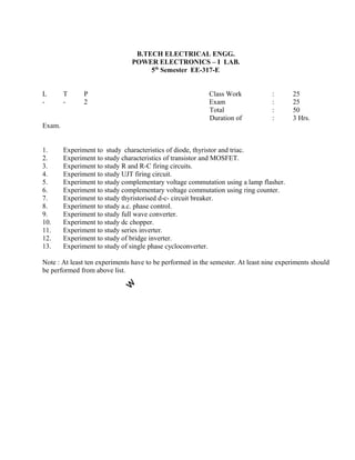 1. Experiment to study characteristics of diode, thyristor and triac.
2. Experiment to study characteristics of transistor and MOSFET.
3. Experiment to study R and R-C firing circuits.
4. Experiment to study UJT firing circuit.
5. Experiment to study complementary voltage commutation using a lamp flasher.
6. Experiment to study complementary voltage commutation using ring counter.
7. Experiment to study thyristorised d-c- circuit breaker.
8. Experiment to study a.c. phase control.
9. Experiment to study full wave converter.
10. Experiment to study dc chopper.
11. Experiment to study series inverter.
12. Experiment to study of bridge inverter.
13. Experiment to study of single phase cycloconverter.
Note : At least ten experiments have to be performed in the semester. At least nine experiments should
be performed from above list.
B.TECH ELECTRICAL ENGG.
POWER ELECTRONICS – I LAB.
5th
Semester EE-317-E
L T P Class Work
- - 2 Exam
Total
Duration of
Exam.
: 25
: 25
: 50
: 3 Hrs.
 