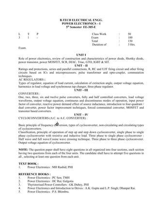Role of power electronics, review of construction and characteristics of power diode, Shottky diode,
power transistor, power MOSFET, SCR, DIAC, Triac, GTO, IGBT & SIT.
UNIT – II
Ratings and protections, series and parallel connections, R, RC and UJT firing circuit and other firing
circuits based on ICs and microprocessors; pulse transformer and opto-coupler, commutation
techniques.
AC REGULATORS :
Types of regulator, equation of load current, calculation of extinction angle, output voltage equation,
harmonics in load voltage and synchronous tap changer, three phase regulator.
UNIT - III
CONVERTERS :
One, two, three, six and twelve pulse converters, fully and half controlled converters, load voltage
waveforms, output voltage equation, continuous and discontinuous modes of operation, input power
factor of converter, reactive power demand effect of source inductance, introduction to four quadrant /
dual converter, power factor improvement techniques, forced commutated converter, MOSFET and
transistor based converters.
UNIT – IV
CYCLOCONVERTERS (A.C. to A.C. CONVERTER) :
Basic principle of frequency conversion, types of cycloconverter, non-circulating and circulating types
of cycloconverters.
Classification, principle of operation of step up and step down cycloconverter, single phase to single
phase cycloconverter with resistive and inductive load. Three phase to single phase cycloconveter :
Half wave and full wave.Cosine wave crossing technique. Three phase to three phase cycloconverer.
Output voltage equation of cycloconverter.
NOTE: The question paper shall have eight questions in all organized into four sections, each section
having two questions from each of the four units. The candidate shall have to attempt five questions in
all , selecting at least one question from each unit.
TEXT BOOK :
1. Power Electronics : MH Rashid; PHI
REFERENCE BOOKS :
1. Power Electronics : PC Sen; TMH
2. Power Electronics : HC Rai; Galgotia
3. Thyristorised Power Controllers : GK Dubey, PHI
4. Power Electronics and Introduction to Drives : A.K. Gupta and L.P. Singh; Dhanpat Rai.
5. Power Electronics : P.S. Bhimbra.
B.TECH ELECTRICAL ENGG.
POWER ELECTRONICS – I
5th
Semester EE-305-E
L T P Class Work
3 1 - Exam
Total
Duration of
Exam.
UNIT I
INTRODUCTION :
: 50
: 100
: 150
: 3 Hrs.
 