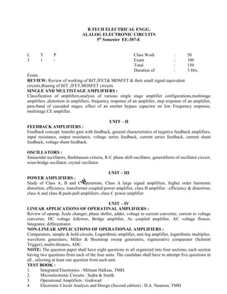 REVIEW: Review of working of BJT,JFET& MOSFET & their small signal equivalent
circuits,Biasing of BJT ,JFET,MOSFET circuits.
SINGLE AND MULTISTAGE AMPLIFIERS :
Classification of amplifiers,analysis of various single stage amplifier configurations,multistage
amplifiers ,distortion in amplifiers, frequency response of an amplifier, step response of an amplifier,
pass-band of cascaded stages, effect of an emitter bypass capacitor on low Frequency response,
multistage CE amplifier.
UNIT – II
FEEDBACK AMPLIFIERS :
Feedback concept, transfer gain with feedback, general characteristics of negative feedback amplifiers,
input resistance, output resistance, voltage series feedback, current series feedback, current shunt
feedback, voltage shunt feedback.
OSCILLATORS :
Sinusoidal oscillators, Barkhausen criteria, R-C phase shift oscillator, generalform of oscillator circuit,
wien-bridge oscillator, crystal oscillator.
UNIT – III
POWER AMPLIFIERS :
Study of Class A, B and C operations, Class A large signal amplifiers, higher order harmonic
distortion, efficiency, transformer coupled power amplifier, class B amplifier : efficiency & distortion;
class A and class B push-pull amplifiers; class C power amplifier.
UNIT – IV
LINEAR APPLICATIONS OF OPERATINAL AMPLIFIERS :
Review of opamp, Scale changer, phase shifter, adder, voltage to current converter, current to voltage
converter, DC voltage follower, Bridge amplifier, Ac coupled amplifier, AC voltage flower,
Integrator, differentiator.
NON-LINEAR APPLICATIONS OF OPERATIONAL AMPLIFIERS :
Comparators, sample & hold circuits, Logarithmic amplifier, anti-log amplifier, logarithmic multiplier,
waveform generators, Miller & Bootstrap sweep generators, regenerative comparator (Schmitt
Trigger), multivibrators, ADC.
NOTE: The question paper shall have eight questions in all organized into four sections, each section
having two questions from each of the four units. The candidate shall have to attempt five questions in
all , selecting at least one question from each unit.
TEST BOOK :
1. Integrated Electronics : Milman Halkias, TMH.
2. Microelectronic Circuits : Sedra & Smith.
3. Operational Amplifiers : Gaikwad
4. Electronic Circuit Analysis and Design (Second edition) : D.A. Neamen; TMH
B.TECH ELECTRICAL ENGG.
ALALOG ELECTRONIC CIRCUITS
5th
Semester EE-307-E
L T P Class Work
3 1 - Exam
Total
Duration of
Exam.
: 50
: 100
: 150
: 3 Hrs.
 