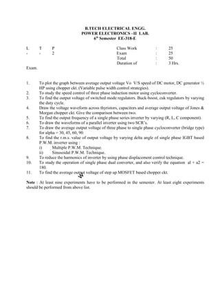 1. To plot the graph between average output voltage Vo V/S speed of DC motor, DC generator ½
HP using chopper ckt. (Variable pulse width control strategies).
2. To study the speed control of three phase induction motor using cycloconverter.
3. To find the output voltage of switched mode regulators. Buck-boost, cuk regulators by varying
the duty cycle.
4. Draw the voltage waveform across thyristors, capacitors and average output voltage of Jones &
Morgan chopper ckt. Give the comparison between two.
5. To find the output frequency of a single phase series inverter by varying (R, L, C component).
6. To draw the waveforms of a parallel inverter using two SCR’s.
7. To draw the average output voltage of three phase to single phase cycloconverter (bridge type)
for alpha = 30, 45, 60, 90.
8. To find the r.m.s. value of output voltage by varying delta angle of single phase IGBT based
P.W.M. inverter using :
i) Multiple P.W.M. Technique.
ii) Sinusoidal P.W.M. Technique.
9. To reduce the harmonics of inverter by using phase displacement control technique.
10. To study the operation of single phase dual converter, and also verify the equation al + a2 =
180.
11. To find the average output voltage of step up MOSFET based chopper ckt.
Note : At least nine experiments have to be performed in the semester. At least eight experiments
should be performed from above list.
B.TECH ELECTRICAL ENGG.
POWER ELECTRONICS –II LAB.
6th
Semester EE-318-E
L T P Class Work
- - 2 Exam
Total
Duration of
Exam.
: 25
: 25
: 50
: 3 Hrs.
 