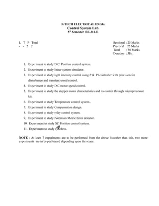 B.TECH ELECTRICAL ENGG.
Control System Lab.
5th
Semester EE-311-E
L T P Total Sessional : 25 Marks
- - 2 2 Practical : 25 Marks
Total : 50 Marks
Duration : 3Hr.
1. Experiment to study D.C. Position control system.
2. Experiment to study linear system simulator.
3. Experiment to study light intensity control using P & PI controller with provision for
disturbance and transient speed control.
4. Experiment to study D.C motor speed control.
5. Experiment to study the stepper motor characteristics and its control through microprocessor
kit.
6. Experiment to study Temperature control system..
7. Experiment to study Compensation design.
8. Experiment to study relay control system.
9. Experiment to study Potentials Metric Error detector.
10. Experiment to study SC Position control system.
11. Experiment to study synchros.
NOTE : At least 7 experiments are to be performed from the above list,other than this, two more
experiments are to be performed depending upon the scope.
 
