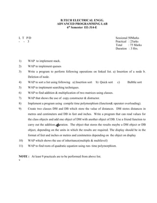 B.TECH ELECTRICAL ENGG.
ADVANCED PROGRAMMING LAB
6th
Semester EE-314-E
L T P/D Sessional 50Marks
- - 3 Practical : 25arks
Total : 75 Marks
Duration : 3 Hrs.
1) WAP to implement stack.
2) WAP to implement queues
3) Write a program to perform following operations on linked list. a) Insertion of a node b.
Deletion of node.
4) WAP to sort a list using following a).Insertion sort b) Quick sort c) Bubble sort
5) WAP to implement searching techniques.
6) WAP to find addition & multiplication of two matrices using classes.
7) WAP that shows the use of copy constructer & distructor.
8) Implement a program using compile time polymorphism (function& operator overloading).
9) Create two classes DM and DB which store the value of distances. DM stores distances in
metres and centimeters and DB in feet and inches. Write a program that can read values for
the class objects and add one object of DM with another object of DB. Use a friend function to
carry out the addition operation. The object that stores the results maybe a DM object or DB
object, depending on the units in which the results are required. The display should be in the
format of feet and inches or metres and cenitmetres depending on the object on display
10) WAP which shows the use of inheritance(multiple & multilevel)
11) WAP to find roots of quadratic equation using run- time polymorphism.
NOTE : At least 9 practicals are to be performed from above list.
v
 