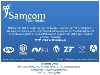 Hello, From last 7+ years me and my team is working on Web development .
We have worked on lots of projects and still seeking for excellent and different
projects to be added in my portfolio which enhance my skills. You can find
projects related to
PHP, .NET & Wordpress
Corporate Office
107, City Centre, Swastik Cross Roads, C G Road, Navrangpura
Ahmedabad - 380009 Gujarat, India
Ph : +91-7874612003
Email : info@samcomtechnobrains.comwww.samcomtechnobrains.com
 