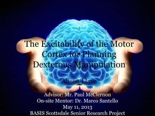 The Excitability of the Motor
Cortex for Planning
Dexterous Manipulation
Alison Llave
Advisor: Mr. Paul McClernon
On-site Mentor: Dr. Marco Santello
May 11, 2013
BASIS Scottsdale Senior Research Project
 