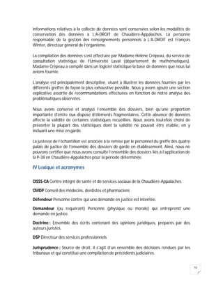 10
informations relatives à la collecte de données sont conservées selon les modalités de
conservation des données à L’A-DROIT de Chaudière-Appalaches. La personne
responsable de la gestion des renseignements personnels à L’A-DROIT est François
Winter, directeur général de l’organisme.
La compilation des données s’est effectuée par Madame Hélène Crépeau, du service de
consultation statistique de l’Université Laval (département de mathématiques).
Madame Crépeau a compilé dans un logiciel statistique la base de données que nous lui
avions fournie.
L’analyse est principalement descriptive, visant à illustrer les données fournies par les
différents greffes de façon la plus exhaustive possible. Nous y avons ajouté une section
explicative assortie de recommandations effectuées en fonction de notre analyse des
problématiques observées.
Nous avons conservé et analysé l’ensemble des dossiers, bien qu’une proportion
importante d’entre eux dispose d’éléments fragmentaires. Cette absence de données
affecte la validité de certaines statistiques recueillies. Nous avons toutefois choisi de
présenter la plupart des statistiques dont la validité ne pouvait être établie, en y
incluant une mise en garde.
La justesse de l’échantillon est associée à la remise par le personnel du greffe des quatre
palais de justice de l’ensemble des dossiers de garde en établissement. Ainsi, nous ne
pouvons certifier que nous avons consulté l’ensemble des dossiers liés à l’application de
la P-38 en Chaudière-Appalaches pour la période déterminée.
IV Lexique et acronymes
CISSS-CA Centre intégré de santé et de services sociaux de la Chaudière-Appalaches
CMDP Conseil des médecins, dentistes et pharmaciens
Défendeur Personne contre qui une demande en justice est intentée.
Demandeur (ou requérant) Personne (physique ou morale) qui entreprend une
demande en justice.
Doctrine : Ensemble des écrits contenant des opinions juridiques, préparés par des
auteurs juristes.
DSP Directeur des services professionnels
Jurisprudence : Source de droit, il s’agit d’un ensemble des décisions rendues par les
tribunaux et qui constitue une compilation de précédents judiciaires.
 