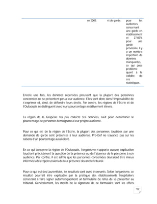 102
en 2008. nt de garde. pour les
audiences
concernant
une garde en
établissement
et 27,03%
pour une
garde
provisoire. Il y
a un nombre
important de
données
manquantes,
ce qui pose
problème
quant à la
validité de
ces
statistiques.
Encore une fois, les données recensées prouvent que la plupart des personnes
concernées ne se présentent pas à leur audience. Elles sont donc dans l’impossibilité de
s’exprimer et, ainsi, de défendre leurs droits. Par contre, les régions de l’Estrie et de
l’Outaouais se distinguent avec leurs pourcentages relativement élevés.
La région de la Gaspésie n’a pas collecté ces données, sauf pour déterminer le
pourcentage de personnes témoignant à leur propre audience.
Pour ce qui est de la région de l’Estrie, la plupart des personnes touchées par une
demande de garde sont présentes à leur audience. Pro-Def ne s’avance pas sur les
raisons d’un pourcentage aussi élevé.
En ce qui concerne la région de l’Outaouais, l’organisme n’apporte aucune explication
touchant précisément la question de la présence ou de l’absence de la personne à son
audience. Par contre, il est admis que les personnes concernées devraient être mieux
informées des répercussions de leur présence devant le tribunal.
Pour ce qui est des Laurentides, les résultats sont aussi étonnants. Selon l’organisme, ce
résultat pourrait être explicable par la pratique des établissements hospitaliers
consistant à faire signer automatiquement un formulaire de refus de se présenter au
tribunal. Généralement, les motifs de la signature de ce formulaire sont les effets
 