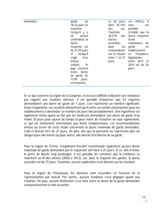 108
demandes. garde de
18,32 jours en
moyenne.
Lorsqu’il y a
un avocat
criminaliste, la
durée
moyenne est
de 21,29 jours
et lorsqu’il
s’agit d’un
avocat
civiliste, le
juge convient
d’une durée
de garde de
13,90 jours,
en moyenne.
et 30 jours
dans 42,74%
des cas.
Toutefois,
30,41% des
durées
accordées
pour les
renouvelleme
nts se situent
entre 1 et 21
jours.
ces chiffres, il
nous est
possible
d’établir que la
durée moyenne
d’une
ordonnance de
garde en
établissement
en Chaudière-
Appalaches
entre 2012 et
2014 est de 26
jours.
En ce qui concerne la région de la Gaspésie, il est assez difficile d’illustrer une tendance
par rapport aux résultats obtenus. Il est possible d’observer que 53 requêtes
demandaient une durée de garde de 7 jours. Ceci représente un nombre significatif.
Selon l’organisme, ces résultats démontrent qu’il existe un certain automatisme pour les
établissements à demander un nombre de jours fixé préalablement. Une hypothèse est
également émise quant au fait que les médecins demandent une durée de garde d’au
moins 30 jours pour sauver du temps et pour éviter de retourner en cour rapidement,
ce qui est totalement attentatoire aux droits fondamentaux. Les recommandations
émises au terme de cette étude concernent la durée maximale de garde demandée.
Celle-ci devrait être de 21 jours. De plus, dès que la personne ne représente plus un
danger pour elle-même ou pour autrui, elle devrait être libérée de sa garde.
Pour la région de l’Estrie, l’organisme Pro-Def recommande également qu’une durée
maximale de garde demandée par le requérant soit fixée à 21 jours, et ce, afin d’éviter
la perte de liberté trop prolongée. Il est possible de constater que la tendance se
maintient au fil des années (2006 à 2012), car, pour la majorité des gardes, la durée
accordée est de 21 jours. Toutefois, aucune explication n’est donnée sur les résultats.
Pour la région de l’Outaouais, les données sont recueillies en fonction de la
représentation par avocat. Par contre, aucune tendance n’est dégagée quant aux
résultats. De plus, aucune distinction n’est faite entre la durée de la garde demandée
comparativement à celle accordée.
 