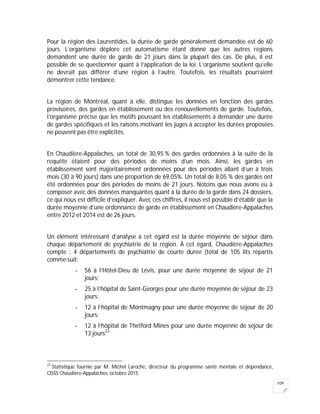 109
Pour la région des Laurentides, la durée de garde généralement demandée est de 60
jours. L’organisme déplore cet automatisme étant donné que les autres régions
demandent une durée de garde de 21 jours dans la plupart des cas. De plus, il est
possible de se questionner quant à l’application de la loi. L’organisme soutient qu’elle
ne devrait pas différer d’une région à l’autre. Toutefois, les résultats pourraient
démontrer cette tendance.
La région de Montréal, quant à elle, distingue les données en fonction des gardes
provisoires, des gardes en établissement ou des renouvellements de garde. Toutefois,
l’organisme précise que les motifs poussant les établissements à demander une durée
de gardes spécifiques et les raisons motivant les juges à accepter les durées proposées
ne peuvent pas être explicités.
En Chaudière-Appalaches, un total de 30,95 % des gardes ordonnées à la suite de la
requête étaient pour des périodes de moins d’un mois. Ainsi, les gardes en
établissement sont majoritairement ordonnées pour des périodes allant d’un à trois
mois (30 à 90 jours) dans une proportion de 69,05%. Un total de 8,05 % des gardes ont
été ordonnées pour des périodes de moins de 21 jours. Notons que nous avons eu à
composer avec des données manquantes quant à la durée de la garde dans 24 dossiers,
ce qui nous est difficile d’expliquer. Avec ces chiffres, il nous est possible d’établir que la
durée moyenne d’une ordonnance de garde en établissement en Chaudière-Appalaches
entre 2012 et 2014 est de 26 jours.
Un élément intéressant d’analyse à cet égard est la durée moyenne de séjour dans
chaque département de psychiatrie de la région. À cet égard, Chaudière-Appalaches
compte : 4 départements de psychiatrie de courte durée (total de 105 lits répartis
comme suit:
- 56 à l’Hôtel-Dieu de Lévis, pour une durée moyenne de séjour de 21
jours;
- 25 à l’hôpital de Saint-Georges pour une durée moyenne de séjour de 23
jours;
- 12 à l’hôpital de Montmagny pour une durée moyenne de séjour de 20
jours;
- 12 à l’hôpital de Thetford Mines pour une durée moyenne de séjour de
13 jours23
23
Statistique fournie par M. Michel Laroche, directeur du programme santé mentale et dépendance,
CISSS Chaudière-Appalaches, octobre 2015
 