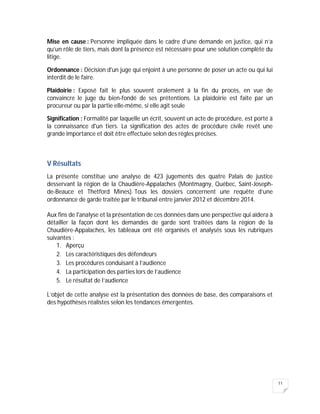 11
Mise en cause : Personne impliquée dans le cadre d’une demande en justice, qui n’a
qu’un rôle de tiers, mais dont la présence est nécessaire pour une solution complète du
litige.
Ordonnance : Décision d'un juge qui enjoint à une personne de poser un acte ou qui lui
interdit de le faire.
Plaidoirie : Exposé fait le plus souvent oralement à la fin du procès, en vue de
convaincre le juge du bien-fondé de ses prétentions. La plaidoirie est faite par un
procureur ou par la partie elle-même, si elle agit seule
Signification : Formalité par laquelle un écrit, souvent un acte de procédure, est porté à
la connaissance d'un tiers. La signification des actes de procédure civile revêt une
grande importance et doit être effectuée selon des règles précises.
V Résultats
La présente constitue une analyse de 423 jugements des quatre Palais de justice
desservant la région de la Chaudière-Appalaches (Montmagny, Québec, Saint-Joseph-
de-Beauce et Thetford Mines). Tous les dossiers concernent une requête d’une
ordonnance de garde traitée par le tribunal entre janvier 2012 et décembre 2014.
Aux fins de l'analyse et la présentation de ces données dans une perspective qui aidera à
détailler la façon dont les demandes de garde sont traitées dans la région de la
Chaudière-Appalaches, les tableaux ont été organisés et analysés sous les rubriques
suivantes :
1. Aperçu
2. Les caractéristiques des défendeurs
3. Les procédures conduisant à l’audience
4. La participation des parties lors de l’audience
5. Le résultat de l’audience
L’objet de cette analyse est la présentation des données de base, des comparaisons et
des hypothèses réalistes selon les tendances émergentes.
 