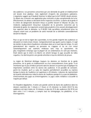 112
des audiences. Les personnes concernées par une demande de garde en établissement
ont besoin d’un plaideur, mais également d’experts des procédures judiciaires.
L’organisme suggère qu’il faudrait favoriser le débat que la loi P-38.001 devait amener.
Ce débat vise à amener une application plus restreinte et plus exceptionnelle de la loi.
Effectivement, les délais se devraient d’être respectés à la lettre. La durée de la garde et
le critère de dangerosité devraient mieux se justifier devant le tribunal. De plus, les
médecins expliqueraient mieux leur évaluation de la personne concernée par la
demande de garde, les requérants seraient plus prudents et les avocats développeraient
leur expertise dans le domaine. La P-38.001 telle qu’utilisée actuellement prive les
citoyens vivant avec un problème de santé mentale de se défendre convenablement
devant le tribunal.
Pour ce qui est de la région des Laurentides, la très grande majorité des audiences se
déroulent en moins d’une minute. Comparativement aux quatre autres régions, il s’agit
du nombre le plus élevé d’audiences entendues dans un si court laps de temps. Ce sont
généralement des requêtes où personne ne s’oppose et où on s’en remet
automatiquement aux examens médicaux sans trop se questionner. De
plus, l’organisme remarque que la plupart de ces ordonnances ne sont pas motivées.
Étant donné que le droit à la liberté est atteint lorsque le juge accueille de telles
requêtes, il se doit de porter une grande attention à tous les éléments de preuve.
La région de Montréal distingue toujours les données en fonction de la garde
préventive, de la garde en établissement ou d’un renouvellement d’une garde. Il est
mentionné que le peu d’indices présents dans les dossiers ne permet pas d’expliquer les
importantes variations entre les durées des audiences. Il est possible de constater,
parmi les résultats, qu’il y a plus de requêtes partiellement accueillies ou rejetées
lorsque la durée de l’audience est supérieure à 20 minutes. L’absence de représentant
de la partie défenderesse réduit la durée de l’audience puisqu’il n’y a pas de plaidoiries,
d’interventions des juges ou d’interrogatoires. Le juge a donc tendance à accueillir la
requête par défaut.
En Chaudière-Appalaches, il existe une grande variété de durée des audiences dans les
dossiers examinés (de 1 minute à 1 heure et 25 minutes). La moitié (50,51 %) des
audiences ont duré moins de 10 minutes et plus de 25 % des audiences (26,78 %) ont
duré entre 3 et 5 minutes, y compris tous les témoignages, les plaidoiries, et les
interrogatoires.
 