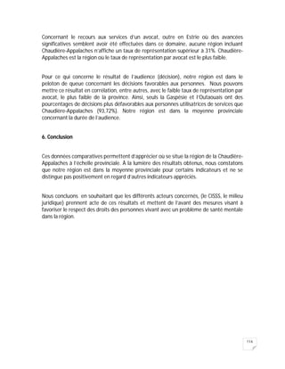 114
Concernant le recours aux services d’un avocat, outre en Estrie où des avancées
significatives semblent avoir été effectuées dans ce domaine, aucune région incluant
Chaudière-Appalaches n’affiche un taux de représentation supérieur à 31%. Chaudière-
Appalaches est la région où le taux de représentation par avocat est le plus faible.
Pour ce qui concerne le résultat de l’audience (décision), notre région est dans le
peloton de queue concernant les décisions favorables aux personnes. Nous pouvons
mettre ce résultat en corrélation, entre autres, avec le faible taux de représentation par
avocat, le plus faible de la province. Ainsi, seuls la Gaspésie et l’Outaouais ont des
pourcentages de décisions plus défavorables aux personnes utilisatrices de services que
Chaudière-Appalaches (93,72%). Notre région est dans la moyenne provinciale
concernant la durée de l’audience.
6. Conclusion
Ces données comparatives permettent d’apprécier où se situe la région de la Chaudière-
Appalaches à l’échelle provinciale. À la lumière des résultats obtenus, nous constatons
que notre région est dans la moyenne provinciale pour certains indicateurs et ne se
distingue pas positivement en regard d’autres indicateurs appréciés.
Nous concluons en souhaitant que les différents acteurs concernés, (le CISSS, le milieu
juridique) prennent acte de ces résultats et mettent de l’avant des mesures visant à
favoriser le respect des droits des personnes vivant avec un problème de santé mentale
dans la région.
 
