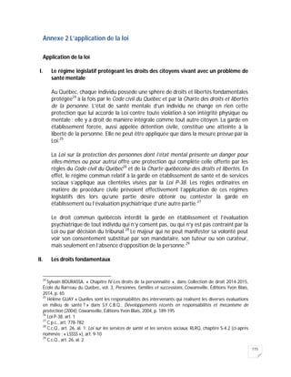 115
Annexe 2 L’application de la loi
Application de la loi
I. Le régime législatif protégeant les droits des citoyens vivant avec un problème de
santé mentale
Au Québec, chaque individu possède une sphère de droits et libertés fondamentales
protégée24
à la fois par le Code civil du Québec et par la Charte des droits et libertés
de la personne. L’état de santé mentale d’un individu ne change en rien cette
protection que lui accorde la Loi contre toute violation à son intégrité physique ou
mentale : elle y a droit de manière intégrale comme tout autre citoyen. La garde en
établissement forcée, aussi appelée détention civile, constitue une atteinte à la
liberté de la personne. Elle ne peut être appliquée que dans la mesure prévue par la
Loi.25
La Loi sur la protection des personnes dont l’état mental présente un danger pour
elles-mêmes ou pour autrui offre une protection qui complète celle offerte par les
règles du Code civil du Québec26
et de la Charte québécoise des droits et libertés. En
effet, le régime commun relatif à la garde en établissement de santé et de services
sociaux s’applique aux clientèles visées par la Loi P-38. Les règles ordinaires en
matière de procédure civile prévoient effectivement l’application de ces régimes
législatifs dès lors qu’une partie désire obtenir ou contester la garde en
établissement ou l’évaluation psychiatrique d’une autre partie.27
Le droit commun québécois interdit la garde en établissement et l’évaluation
psychiatrique de tout individu qui n’y consent pas, ou qui n’y est pas contraint par la
Loi ou par décision du tribunal.28
Le majeur qui ne peut manifester sa volonté peut
voir son consentement substitué par son mandataire, son tuteur ou son curateur,
mais seulement en l’absence d’opposition de la personne.29
II. Les droits fondamentaux
24
Sylvain BOURASSA, « Chapitre IV-Les droits de la personnalité », dans Collection de droit 2014-2015,
École du Barreau du Québec, vol. 3, Personnes, familles et successions, Cowansville, Éditions Yvon Blais,
2014, p. 65
25
Hélène GUAY « Quelles sont les responsabilités des intervenants qui réalisent les diverses évaluations
en milieu de santé ? » dans S.F.C.B.Q., Développements récents en responsabilités et mécanisme de
protection (2004), Cowansville, Éditions Yvon Blais, 2004, p. 189-195
26
Loi P-38, art. 1
27
C.p.c., art. 778-782
28
C.c.Q., art. 26, al. 1; Loi sur les services de santé et les services sociaux, RLRQ, chaptire S-4.2 (ci-après
nommée : « LSSSS »), art. 9-10
29
C.c.Q., art. 26, al. 2
 