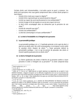 116
Certains droits sont intransmissibles, c’est-à-dire qu’on ne peut y renoncer. Les
droits de la personne mise sous garde comprennent donc certains droits propres à
tout citoyen :
- le droit d’être traité avec respect et dignité30
,
- le droit d’être représenté par un avocat devant le tribunal31
,
- le droit au respect du secret professionnel et à la confidentialité32
,
- le droit d’exiger la fin de la garde en cas du non-respect de la Loi,
- le droit d’être accompagné dans ses démarches par la personne de son
choix,33
- le droit de consentir aux soins34
,
- le droit à la confidentialité35
,
- Le droit de communiquer en toute confidentialité 36
a) Le droit à l’inviolabilité et à l’intégrité de la personne
i) La personnalité juridique
La personnalité juridique est « […] l’aptitude générale à être sujet de droit, à
jouir de ses droits civils. Par cette reconnaissance, la Loi donne à cette entité
la vocation d’être titulaire de droits. 37
» Toute personne détient la
personnalité juridique : c’est ce qui lui permet de posséder des droits et
d’avoir la pleine jouissance de ses droits civils38
.
ii) Le droit à l’intégrité de la personne
La Charte québécoise des droits et libertés de la personne confère à toute
personne le droit à l’intégrité de sa personne39
. Ce droit comprend deux
30
Charte québécoise, art. 4
31
C.c.Q., art. 4
32
Charte Québécoise, art. 9; LSSSS, art. 19
33
LSSSS, art. 11, 76.6 et 76.7; DIRECTION DE LA SANTÉ MENTALE DU MINISTÈRE DE LA SANTÉ ET DES
SERVICES SOCIAUX, « Rapport d’enquête sur les difficultés d’application de la Loi sur la protection des
personnes dont l’état mental représente un danger pour elles-mêmes ou pour autrui », Gouvernement du
Québec, 2011, p. 20, en ligne <http://publications.msss.gouv.qc.ca/acrobat/f/documentation/2010/10-
914-08.pdf> (consulté le 12 décembre 2015)
34
C.c.Q., art.11 al.1
35
C.c.Q., art. 3 al.1; Charte québécoise, art. 5; AGENCE DE DÉVELOPPEMENT DE RÉSEAUX LOCAUX DE
SERVICES DE SANTÉ ET DE SERVICES SOCIAUX, Cahier de formation : Loi sur la protection des personnes
dont l’état mental représente un danger pour elles-mêmes ou pour autrui, Québec, Gouvernement du
Québec, 2005, annexe 1, en ligne < http://www.aqpamm.ca/wp-
content/uploads/2011/04/R%C3%A9sum%C3%A9-de-la-Loi-P-38.pdf> (consulté le 12 décembre)
36
Loi P-38, article 17
37
S. BOURASSA, préc., note 10, p. 33
38
C.c.Q., art. 1
39
Charte québécoise, art. 1
 