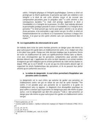 117
volets : l’intégrité physique et l’intégrité psychologique. Comme ce droit est
protégé par la Charte québécoise, la personne qui subit une violation à son
intégrité a le droit de voir cette atteinte cesser et de recevoir une
compensation pécuniaire pour le préjudice subi,40
si cette atteinte a des
conséquences durables. 41
Le Code civil protège également le droit à
l’inviolabilité et à l’intégrité de la personne. En effet, tout individu détenant
la personnalité juridique possède le droit à l’inviolabilité et à l’intégrité de la
personne.42
Ce droit prévoit que nul ne peut porter atteinte à la vie privée
d’une personne, ni la contraindre à agir contre son gré. En effet, ce droit est
fondamentalement lié à la liberté et à l’autonomie reconnue à chaque être
humain, il ne peut lui être porté atteinte sans son consentement libre et
éclairé.43
10. Les responsabilités des intervenants de la santé
Un individu dont l’état de santé mentale présente un danger pour elle-même ou
pour autrui peut être gardé dans un établissement de santé, et ce, malgré son refus
à être placé sous garde. Puisqu’une telle décision implique que la personne forcée
de rester en établissement de santé est significativement limitée dans sa liberté,
c’est avec circonspection que les personnes compétentes pour prendre cette
décision doivent agir. L’application de cette Loi doit répondre à un certain nombre
d’exigences qui sont indiquées par les articles pertinents du Code civil du Québec et,
depuis 1998, par la Loi P-38.001. Il va de soi que les intervenants doivent agir en
respectant les droits fondamentaux des personnes, et ils ne peuvent leur porter
atteinte qu’en conformité avec la Loi.
a. La notion de dangerosité : le seul critère permettant d’hospitaliser une
personne contre sa volonté.
La dangerosité est le seul critère qui autorise de garder une personne en
établissement contre son gré en raison de son état de santé mentale.44
Par
contre, il est possible pour une personne de se soumettre à la garde en
établissement sans s’y opposer. Le diagnostic d’un déséquilibre psychique ne
peut suffire à conclure que la personne est dangereuse pour elle-même ou pour
autrui, c’est la dangerosité qui doit être prouvée.45
Celle-ci doit présenter un
danger pour elle-même ou pour autrui pour être gardée en établissement contre
son gré.
40
Charte québécoise, art. 49
41
Curateur public du Québec c. Syndicat national des employés de l’hôpital St-Ferdinand, [1996] 3 R.C.S.
211
42
C.c.Q., art. 3 et 10
43
C.c.Q., art. 10, al. 2
44
É. DELEURY et D. GOUBAU, préc., note 35, no 204
45
Id.
 