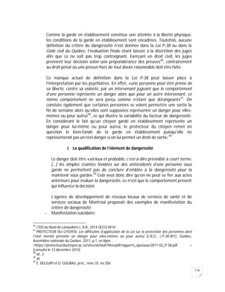 118
Comme la garde en établissement constitue une atteinte à la liberté physique,
les conditions de la garde en établissement sont encadrées. Toutefois, aucune
définition du critère de dangerosité n’est donnée dans la Loi P-38 ou dans le
Code civil du Québec, l’évaluation finale étant laissée à la discrétion des juges
afin que ce ne soit pas trop contraignant. Exerçant en droit civil, les juges
prennent leur décision selon une prépondérance des preuves46
, contrairement
au droit pénal où une preuve hors de tout doute raisonnable doit être faite.
Ce manque actuel de définition dans la Loi P-38 peut laisser place à
l’interprétation par les psychiatres. En effet, «une personne peut être privée de
sa liberté, contre sa volonté, par un intervenant jugeant que le comportement
d’une personne représente un danger alors que pour un autre intervenant, ce
même comportement ne sera perçu comme n’étant que dérangeant»47
. On
constate également que certaines personnes se voient permettre une sortie la
fin de semaine alors qu’elles sont supposées représenter un danger pour elles-
mêmes ou pour autrui48
, ce qui illustre la variabilité du facteur de dangerosité.
En considérant le fait qu’un citoyen gardé en établissement représente un
danger pour lui-même ou pour autrui, le protecteur du citoyen remet en
question le bien-fondé de la garde en établissement puisqu’elle ne
représenterait pas un réel danger si on lui permet un droit de sortie.49
i. La qualification de l’élément de dangerosité
Le danger doit être «sérieux et probable, c’est-à-dire prévisible à court terme,
[…] les simples craintes fondées sur des antécédents d’une personne sous
garde ne permettent pas de conclure d’emblée à la dangerosité pour la
maintenir sous garde».50
Cela veut donc dire qu’on ne peut se fier aux actes
antérieurs pour évaluer la dangerosité, ce n’est que le comportement présent
qui influence la décision.
L’agence de développement de réseaux locaux de services de santé et de
services sociaux de Montréal proposait des exemples de manifestation du
critère de dangerosité :
- Manifestation suicidaire;
46
CSSS du Nord de Lanaudière c. B.B., 2014 QCCQ 8410
47
PROTECTEUR DU CITOYEN, Les difficultés d’application de la Loi sur la protection des personnes dont
l’état mental présente un danger pour elles-mêmes ou pour autrui (L.R.Q., c.P-38.001), Québec,
Assemblée nationale du Québec, 2011, p.1, en ligne :
<https://protecteurducitoyen.qc.ca/sites/default/files/pdf/rapports_speciaux/2011-02_P-38.pdf >
(consulté le 12 décembre 2015)
48
Id., 2
49
Id.
50
É. DELEURY et D. GOUBAU, préc., note 35, no 206
 