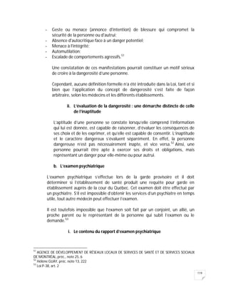 119
- Geste ou menace (annonce d'intention) de blessure qui compromet la
sécurité de la personne ou d'autrui;
- Absence d'autocritique face à un danger potentiel;
- Menace à l'intégrité;
- Automutilation;
- Escalade de comportements agressifs.51
Une constatation de ces manifestations pourrait constituer un motif sérieux
de croire à la dangerosité d’une personne.
Cependant, aucune définition formelle n’a été introduite dans la Loi, tant et si
bien que l’application du concept de dangerosité s’est faite de façon
arbitraire, selon les médecins et les différents établissements.
ii. L’évaluation de la dangerosité : une démarche distincte de celle
de l’inaptitude
L’aptitude d’une personne se constate lorsqu’elle comprend l’information
qui lui est donnée, est capable de raisonner, d’évaluer les conséquences de
ses choix et de les exprimer, et qu’elle est capable de consentir. L’inaptitude
et le caractère dangereux s’évaluent séparément. En effet, la personne
dangereuse n’est pas nécessairement inapte, et vice versa.52
Ainsi, une
personne pourrait être apte à exercer ses droits et obligations, mais
représentant un danger pour elle-même ou pour autrui.
b. L’examen psychiatrique
L’examen psychiatrique s’effectue lors de la garde provisoire et il doit
déterminer si l’établissement de santé produit une requête pour garde en
établissement auprès de la cour du Québec. Cet examen doit être effectué par
un psychiatre. S’il est impossible d’obtenir les services d’un psychiatre en temps
utile, tout autre médecin peut effectuer l’examen.
Il est toutefois impossible que l’examen soit fait par un conjoint, un allié, un
proche parent ou le représentant de la personne qui subit l’examen ou le
demande.53
i. Le contenu du rapport d’examen psychiatrique
51
AGENCE DE DÉVELOPPEMENT DE RÉSEAUX LOCAUX DE SERVICES DE SANTÉ ET DE SERVICES SOCIAUX
DE MONTRÉAL, préc., note 25, 6
52
Hélène GUAY, préc. note 13, 222
53
Loi P-38, art. 2
 