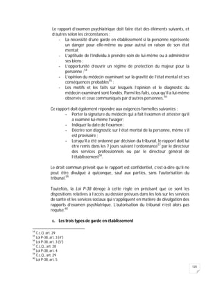 120
Le rapport d’examen psychiatrique doit faire état des éléments suivants, et
d’autres selon les circonstances :
- La nécessité d’une garde en établissement si la personne représente
un danger pour elle-même ou pour autrui en raison de son état
mental;
- L’aptitude de l’individu à prendre soin de lui-même ou à administrer
ses biens ;
- L’opportunité d’ouvrir un régime de protection du majeur pour la
personne ;54
- L’opinion du médecin examinant sur la gravité de l’état mental et ses
conséquences probables55
;
- Les motifs et les faits sur lesquels l’opinion et le diagnostic du
médecin examinant sont fondés. Parmi les faits, ceux qu’il a lui-même
observés et ceux communiqués par d’autres personnes.56
Ce rapport doit également répondre aux exigences formelles suivantes :
- Porter la signature du médecin qui a fait l’examen et attester qu’il
a examiné lui-même l’usager;
- Indiquer la date de l’examen ;
- Décrire son diagnostic sur l’état mental de la personne, même s’il
est provisoire ;
- Lorsqu’il a été ordonné par décision du tribunal, le rapport doit lui
être remis dans les 7 jours suivant l’ordonnance57
par le directeur
des services professionnels ou par le directeur général de
l’établissement58
.
Le droit commun prévoit que le rapport est confidentiel, c’est-à-dire qu’il ne
peut être divulgué à quiconque, sauf aux parties, sans l’autorisation du
tribunal.59
Toutefois, la Loi P-38 déroge à cette règle en précisant que ce sont les
dispositions relatives à l’accès au dossier prévues dans les lois sur les services
de santé et les services sociaux qui s’appliquent en matière de divulgation des
rapports d’examen psychiatrique. L’autorisation du tribunal n’est alors pas
requise.60
c. Les trois types de garde en établissement
54
C.c.Q. art. 29
55
Loi P-38, art. 3 (4°)
56
Loi P-38, art. 3 (5°)
57
C.c.Q., art. 28
58
Loi P-38, art. 4
59
C.c.Q., art. 29
60
Loi P-38, art. 5
 