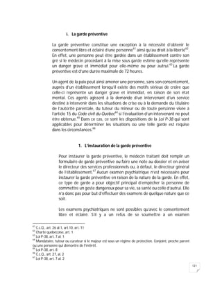 121
i. La garde préventive
La garde préventive constitue une exception à la nécessité d’obtenir le
consentement libre et éclairé d’une personne61
ainsi qu’au droit à la liberté62
.
En effet, une personne peut être gardée dans un établissement contre son
gré si le médecin procédant à la mise sous garde estime qu’elle représente
un danger grave et immédiat pour elle-même ou pour autrui.63
La garde
préventive est d’une durée maximale de 72 heures.
Un agent de la paix peut ainsi amener une personne, sans son consentement,
auprès d’un établissement lorsqu’il existe des motifs sérieux de croire que
celle-ci représente un danger grave et immédiat, en raison de son état
mental. Ces agents agissent à la demande d’un intervenant d’un service
destiné à intervenir dans les situations de crise ou à la demande du titulaire
de l’autorité parentale, du tuteur du mineur ou de toute personne visée à
l’article 15 du Code civil du Québec64
si l’évaluation d’un intervenant ne peut
être obtenue.65
Dans ce cas, ce sont les dispositions de la Loi P-38 qui sont
applicables pour déterminer les situations où une telle garde est requise
dans les circonstances.66
1. L’instauration de la garde préventive
Pour instaurer la garde préventive, le médecin traitant doit remplir un
formulaire de garde préventive ou faire une note au dossier et en aviser
le directeur des services professionnels ou, à défaut, le directeur général
de l’établissement.67
Aucun examen psychiatrique n’est nécessaire pour
instaurer la garde préventive en raison de la nature de la garde. En effet,
ce type de garde a pour objectif principal d’empêcher la personne de
commettre un geste dangereux pour sa vie, sa santé ou celle d’autrui. Elle
n’a donc pas pour but d’effectuer des examens de quelque nature que ce
soit.
Les examens psychiatriques ne sont possibles qu’avec le consentement
libre et éclairé. S’il y a un refus de se soumettre à un examen
61
C.c.Q., art. 26 al.1, art.10, art. 11
62
Charte québécoise, art. 1
63
Loi P-38, art. 7 al. 1
64
Mandataire, tuteur ou curateur si le majeur est sous un régime de protection. Conjoint, proche parent
ou une personne qui démontre de l’intérêt.
65
Loi P-38, art. 8
66
C.c.Q., art. 27, al. 2
67
Loi P-38, art. 7 al. 2
 