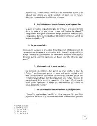 122
psychiatrique, l’établissement effectuera des démarches auprès d’un
tribunal pour obtenir une garde provisoire et ainsi être en mesure
d’imposer une évaluation psychiatrique à l’usager.
2. Les délais à respecter dans le cas de la garde préventive
La garde préventive ne peut durer plus de 72 heures si le consentement
de la personne n’est pas obtenu, ni une autorisation du tribunal.68
Lorsque la fin de la garde présente un danger, le délai de 72 heures peut
être prolongé d’une journée juridique si le délai se termine un samedi ou
un jour non juridique.69
ii. La garde provisoire
Ce deuxième niveau de la procédure de garde permet à l’établissement de
contraindre une personne à se soumettre à des évaluations psychiatriques
malgré l’absence de consentement. Le tribunal doit avoir des motifs sérieux
de croire que la personne représente un danger pour elle-même ou pour
autrui.70
1. L’instauration de la garde provisoire
Sur demande du médecin, d’un parent ou d’un proche, la Cour du
Québec71
peut ordonner qu’une personne soit gardée provisoirement
dans un établissement de santé ou de services sociaux pour y subir une
évaluation psychiatrique. Ce tribunal peut agir ainsi malgré l’absence de
consentement de la personne concernée, s’il a des motifs sérieux de
croire qu’elle représente un danger pour elle-même ou pour autrui en
raison de son état mental.72
2. Les délais à respecter dans le cas de la garde provisoire
L’évaluation psychiatrique consiste en deux examens faits par deux
psychiatres différents et qui doivent déterminer la nécessité de garder la
68
Loi P-38, art. 7 al. 3
69
Loi P-38, art. 7 al. 3
70
C.c.Q,. art. 27 al. 1
71
C.p.c. , art. 36.2
72
C.c.Q., art. 27, al. 1
 