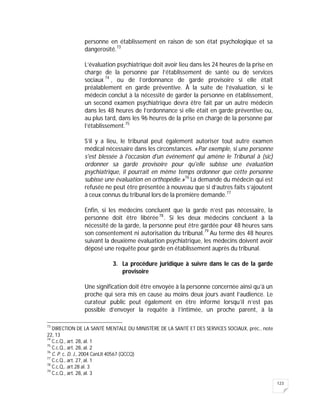 123
personne en établissement en raison de son état psychologique et sa
dangerosité.73
L’évaluation psychiatrique doit avoir lieu dans les 24 heures de la prise en
charge de la personne par l’établissement de santé ou de services
sociaux 74
, ou de l’ordonnance de garde provisoire si elle était
préalablement en garde préventive. À la suite de l’évaluation, si le
médecin conclut à la nécessité de garder la personne en établissement,
un second examen psychiatrique devra être fait par un autre médecin
dans les 48 heures de l’ordonnance si elle était en garde préventive ou,
au plus tard, dans les 96 heures de la prise en charge de la personne par
l’établissement.75
S’il y a lieu, le tribunal peut également autoriser tout autre examen
médical nécessaire dans les circonstances. «Par exemple, si une personne
s'est blessée à l'occasion d'un événement qui amène le Tribunal à (sic)
ordonner sa garde provisoire pour qu'elle subisse une évaluation
psychiatrique, il pourrait en même temps ordonner que cette personne
subisse une évaluation en orthopédie.»76
La demande du médecin qui est
refusée ne peut être présentée à nouveau que si d’autres faits s’ajoutent
à ceux connus du tribunal lors de la première demande.77
Enfin, si les médecins concluent que la garde n’est pas nécessaire, la
personne doit être libérée78
. Si les deux médecins concluent à la
nécessité de la garde, la personne peut être gardée pour 48 heures sans
son consentement ni autorisation du tribunal.79
Au terme des 48 heures
suivant la deuxième évaluation psychiatrique, les médecins doivent avoir
déposé une requête pour garde en établissement auprès du tribunal.
3. La procédure juridique à suivre dans le cas de la garde
provisoire
Une signification doit être envoyée à la personne concernée ainsi qu’à un
proche qui sera mis en cause au moins deux jours avant l’audience. Le
curateur public peut également en être informé lorsqu’il n’est pas
possible d’envoyer la requête à l’intimée, un proche parent, à la
73
DIRECTION DE LA SANTÉ MENTALE DU MINISTÈRE DE LA SANTÉ ET DES SERVICES SOCIAUX, préc., note
22, 13
74
C.c.Q., art. 28, al. 1
75
C.c.Q., art. 28, al. 2
76
C. P. c. D. J., 2004 CanLII 40567 (QCCQ)
77
C.c.Q., art. 27, al. 1
78
C.c.Q,. art.28 al. 3
79
C.c.Q., art. 28, al. 3
 