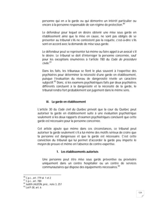 124
personne qui en a la garde ou qui démontre un intérêt particulier ou
encore à la personne responsable de son régime de protection.80
Le défendeur pour lequel on désire obtenir une mise sous garde en
établissement ainsi que la mise en cause, ne sont pas obligés de se
présenter au tribunal s’ils ne contestent pas la requête, c’est-à-dire s’ils
sont en accord avec la demande de mise sous garde.
Le défendeur peut se représenter lui-même ou faire appel à un avocat s’il
le désire. Le tribunal se doit d’interroger la personne concernée, sauf
pour les exceptions énumérées à l’article 780 du Code de procédure
civile.81
Dans les faits, les tribunaux se fient le plus souvent à l’expertise des
psychiatres pour déterminer la nécessité d’une garde en établissement,
puisque l’évaluation du niveau de dangerosité révèle un caractère
subjectif.82
Donc, si les examens psychiatriques faits par deux psychiatres
différents concluent à la dangerosité et la nécessité de la garde, le
tribunal rendra fort probablement son jugement dans le même sens.
iii. La garde en établissement
L’article 30 du Code civil du Québec prévoit que la cour du Québec peut
autoriser la garde en établissement suite à une évaluation psychiatrique
seulement si les deux rapports d’examen psychiatriques concluent que cette
garde est nécessaire pour la personne concernée.
Cet article ajoute que même dans ces circonstances, ce tribunal peut
autoriser la garde seulement s’il a lui-même des motifs sérieux de croire que
la personne est dangereuse et que la garde est nécessaire. C’est cette
conviction du tribunal qui lui permet d’accorder la garde peu importe le
moyen de preuve et même en l’absence de contre-expertise.
1. Les établissements autorisés
Une personne peut être mise sous garde préventive ou provisoire
uniquement dans un centre hospitalier ou un centre de services
communautaires qui dispose des équipements nécessaires.83
80
C.p.c., art. 779 al. 1 et 2
81
C.p.c., art. 780
82
Judith LAUZON, préc., note 3, 257
83
Loi P-38, art. 6
 