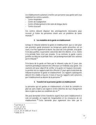 125
Les établissements autorisés à mettre une personne sous garde sont ceux
exploitant les centres suivants :
- Centre hospitalier
- Centre de réadaptation
- Centre d’hébergement et de soins de longue durée
- Centre d’accueil
Ces centres doivent disposer des aménagements nécessaires pour
recevoir et traiter les personnes vivant avec un problème de santé
mentale.84
2. Les modalités de la garde en établissement
Lorsque le tribunal ordonne la garde en établissement, que ce soit pour
une première garde provisoire ou lorsqu’une garde préventive est en
cours, il en fixe également la durée. Au cours de cette période, si la garde
n’est plus justifiée, la personne concernée doit être libérée, et ce, même
si la période fixée n’est pas écoulée. Si au contraire la garde s’avère
justifiée au-delà de la période fixée, son prolongement doit être autorisé
par le tribunal.85
Si la durée de la garde est fixée par le tribunal à plus de 21 jours, des
examens périodiques doivent être effectués sur l’individu sous garde. Ces
examens ont pour objectif de vérifier si la garde est toujours nécessaire.
Le premier de ces rapports doit être effectué 21 jours après la décision du
tribunal d’autoriser la garde en établissement. Les rapports subséquents
doivent être établis à tous les 3 mois et tous les rapports sont conservés
par l’établissement au dossier de la personne.86
3. Transfert de la personne gardée en établissement
La personne qui est gardée en établissement a le droit de connaître le
plan de soins établi à son égard et d’être informée de tout changement
dans ce plan ou dans ses conditions de vie.87
Elle peut demander d’être transférée auprès d’un autre établissement si
cela est possible en regard de l’organisation et les ressources de cet
établissement. 88
Cette demande peut également être faite par le
84
Loi P-38, art. 9
85
C.c.Q., art. 30.1
86
Loi P-38, art. 10
87
C.c.Q., art. 31; LSSSS, art. 10, al. 3
88
LSSSS. art. 13
 