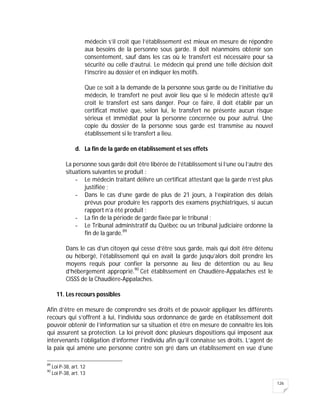126
médecin s’il croit que l’établissement est mieux en mesure de répondre
aux besoins de la personne sous garde. Il doit néanmoins obtenir son
consentement, sauf dans les cas où le transfert est nécessaire pour sa
sécurité ou celle d’autrui. Le médecin qui prend une telle décision doit
l’inscrire au dossier et en indiquer les motifs.
Que ce soit à la demande de la personne sous garde ou de l’initiative du
médecin, le transfert ne peut avoir lieu que si le médecin atteste qu’il
croit le transfert est sans danger. Pour ce faire, il doit établir par un
certificat motivé que, selon lui, le transfert ne présente aucun risque
sérieux et immédiat pour la personne concernée ou pour autrui. Une
copie du dossier de la personne sous garde est transmise au nouvel
établissement si le transfert a lieu.
d. La fin de la garde en établissement et ses effets
La personne sous garde doit être libérée de l’établissement si l’une ou l’autre des
situations suivantes se produit :
- Le médecin traitant délivre un certificat attestant que la garde n’est plus
justifiée ;
- Dans le cas d’une garde de plus de 21 jours, à l’expiration des délais
prévus pour produire les rapports des examens psychiatriques, si aucun
rapport n’a été produit ;
- La fin de la période de garde fixée par le tribunal ;
- Le Tribunal administratif du Québec ou un tribunal judiciaire ordonne la
fin de la garde.89
Dans le cas d’un citoyen qui cesse d’être sous garde, mais qui doit être détenu
ou hébergé, l’établissement qui en avait la garde jusqu’alors doit prendre les
moyens requis pour confier la personne au lieu de détention ou au lieu
d’hébergement approprié.90
Cet établissement en Chaudière-Appalaches est le
CISSS de la Chaudière-Appalaches.
11. Les recours possibles
Afin d’être en mesure de comprendre ses droits et de pouvoir appliquer les différents
recours qui s’offrent à lui, l’individu sous ordonnance de garde en établissement doit
pouvoir obtenir de l’information sur sa situation et être en mesure de connaître les lois
qui assurent sa protection. La loi prévoit donc plusieurs dispositions qui imposent aux
intervenants l’obligation d’informer l’individu afin qu’il connaisse ses droits. L’agent de
la paix qui amène une personne contre son gré dans un établissement en vue d’une
89
Loi P-38, art. 12
90
Loi P-38, art. 13
 