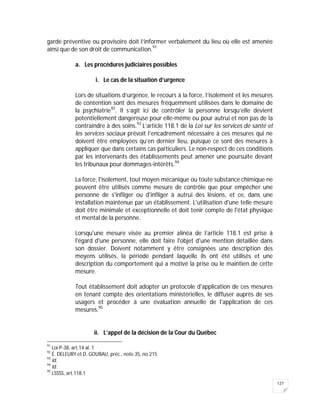 127
garde préventive ou provisoire doit l’informer verbalement du lieu où elle est amenée
ainsi que de son droit de communication.91
a. Les procédures judiciaires possibles
i. Le cas de la situation d’urgence
Lors de situations d’urgence, le recours à la force, l’isolement et les mesures
de contention sont des mesures fréquemment utilisées dans le domaine de
la psychiatrie92
. Il s’agit ici de contrôler la personne lorsqu’elle devient
potentiellement dangereuse pour elle-même ou pour autrui et non pas de la
contraindre à des soins.93
L’article 118.1 de la Loi sur les services de santé et
les services sociaux prévoit l’encadrement nécessaire à ces mesures qui ne
doivent être employées qu’en dernier lieu, puisque ce sont des mesures à
appliquer que dans certains cas particuliers. Le non-respect de ces conditions
par les intervenants des établissements peut amener une poursuite devant
les tribunaux pour dommages-intérêts.94
La force, l'isolement, tout moyen mécanique ou toute substance chimique ne
peuvent être utilisés comme mesure de contrôle que pour empêcher une
personne de s'infliger ou d'infliger à autrui des lésions, et ce, dans une
installation maintenue par un établissement. L'utilisation d'une telle mesure
doit être minimale et exceptionnelle et doit tenir compte de l'état physique
et mental de la personne.
Lorsqu'une mesure visée au premier alinéa de l’article 118.1 est prise à
l'égard d'une personne, elle doit faire l'objet d'une mention détaillée dans
son dossier. Doivent notamment y être consignées une description des
moyens utilisés, la période pendant laquelle ils ont été utilisés et une
description du comportement qui a motivé la prise ou le maintien de cette
mesure.
Tout établissement doit adopter un protocole d'application de ces mesures
en tenant compte des orientations ministérielles, le diffuser auprès de ses
usagers et procéder à une évaluation annuelle de l'application de ces
mesures.95
ii. L’appel de la décision de la Cour du Québec
91
Loi P-38, art.14 al. 1
92
É. DELEURY et D. GOUBAU, préc., note 35, no 215
93
Id.
94
Id.
95
LSSSS, art.118.1
 