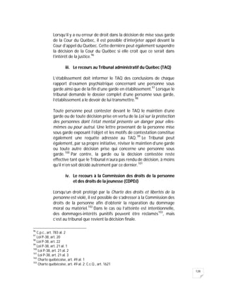 128
Lorsqu’il y a eu erreur de droit dans la décision de mise sous garde
de la Cour du Québec, il est possible d’interjeter appel devant la
Cour d’appel du Québec. Cette dernière peut également suspendre
la décision de la Cour du Québec si elle croit que ce serait dans
l’intérêt de la justice.96
iii. Le recours au Tribunal administratif du Québec (TAQ)
L’établissement doit informer le TAQ des conclusions de chaque
rapport d’examen psychiatrique concernant une personne sous
garde ainsi que de la fin d’une garde en établissement.97
Lorsque le
tribunal demande le dossier complet d’une personne sous garde,
l’établissement a le devoir de lui transmettre.98
Toute personne peut contester devant le TAQ le maintien d’une
garde ou de toute décision prise en vertu de la Loi sur la protection
des personnes dont l’état mental présente un danger pour elles-
mêmes ou pour autrui. Une lettre provenant de la personne mise
sous garde exposant l’objet et les motifs de contestation constitue
également une requête adressée au TAQ.99
Le Tribunal peut
également, par sa propre initiative, réviser le maintien d’une garde
ou toute autre décision prise qui concerne une personne sous
garde.100
Par contre, la garde ou la décision contestée reste
effective tant que le Tribunal n’aura pas rendu de décision, à moins
qu’il n’en soit décidé autrement par ce dernier.101
iv. Le recours à la Commission des droits de la personne
et des droits de la jeunesse (CDPDJ)
Lorsqu’un droit protégé par la Charte des droits et libertés de la
personne est violé, il est possible de s’adresser à la Commission des
droits de la personne afin d’obtenir la réparation du dommage
moral ou matériel.102
Dans le cas où l’atteinte est intentionnelle,
des dommages-intérêts punitifs peuvent être réclamés103
, mais
c’est au tribunal que revient la décision finale.
96
C.p.c., art. 783 al. 2
97
Loi P-38, art. 20
98
Loi P-38, art. 22
99
Loi P-38, art. 21 al. 1
100
Loi P-38, art. 21 al. 2
101
Loi P-38, art. 21 al. 3
102
Charte québécoise, art. 49 al. 1
103
Charte québécoise, art. 49 al. 2; C.c.Q., art. 1621
 
