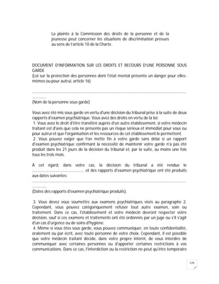 129
La plainte à la Commission des droits de la personne et de la
jeunesse peut concerner les situations de discrimination prévues
au sens de l’article 10 de la Charte.
DOCUMENT D'INFORMATION SUR LES DROITS ET RECOURS D'UNE PERSONNE SOUS
GARDE
(Loi sur la protection des personnes dont l'état mental présente un danger pour elles-
mêmes ou pour autrui, article 16)
..............................................................................................................................................
.............
(Nom de la personne sous garde)
Vous avez été mis sous garde en vertu d'une décision du tribunal prise à la suite de deux
rapports d'examen psychiatrique. Vous avez des droits en vertu de la loi:
1. Vous avez le droit d'être transféré auprès d'un autre établissement, si votre médecin
traitant est d'avis que cela ne présente pas un risque sérieux et immédiat pour vous ou
pour autrui et que l'organisation et les ressources de cet établissement le permettent.
2. Vous pouvez exiger que l'on mette fin à votre garde sans délai si un rapport
d'examen psychiatrique confirmant la nécessité de maintenir votre garde n'a pas été
produit dans les 21 jours de la décision du tribunal et, par la suite, au moins une fois
tous les trois mois.
À cet égard, dans votre cas, la décision du tribunal a été rendue le
................................................ et des rapports d'examen psychiatrique ont été produits
aux dates suivantes:
..............................................................................................................................................
.............
(Dates des rapports d'examen psychiatrique produits).
3. Vous devez vous soumettre aux examens psychiatriques visés au paragraphe 2.
Cependant, vous pouvez catégoriquement refuser tout autre examen, soin ou
traitement. Dans ce cas, l'établissement et votre médecin devront respecter votre
décision, sauf si ces examens et traitements ont été ordonnés par un juge ou s'il s'agit
d'un cas d'urgence ou de soins d'hygiène.
4. Même si vous êtes sous garde, vous pouvez communiquer, en toute confidentialité,
oralement ou par écrit, avec toute personne de votre choix. Cependant, il est possible
que votre médecin traitant décide, dans votre propre intérêt, de vous interdire de
communiquer avec certaines personnes ou d'apporter certaines restrictions à vos
communications. Dans ce cas, l'interdiction ou la restriction ne peut qu'être temporaire
 