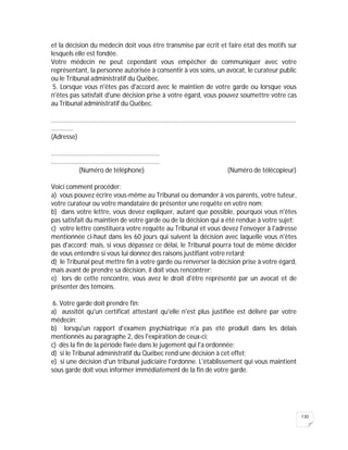 130
et la décision du médecin doit vous être transmise par écrit et faire état des motifs sur
lesquels elle est fondée.
Votre médecin ne peut cependant vous empêcher de communiquer avec votre
représentant, la personne autorisée à consentir à vos soins, un avocat, le curateur public
ou le Tribunal administratif du Québec.
5. Lorsque vous n'êtes pas d'accord avec le maintien de votre garde ou lorsque vous
n'êtes pas satisfait d'une décision prise à votre égard, vous pouvez soumettre votre cas
au Tribunal administratif du Québec.
..............................................................................................................................................
.............
(Adresse)
...............................................................
...............................................................
(Numéro de téléphone) (Numéro de télécopieur)
Voici comment procéder:
a) vous pouvez écrire vous-même au Tribunal ou demander à vos parents, votre tuteur,
votre curateur ou votre mandataire de présenter une requête en votre nom;
b) dans votre lettre, vous devez expliquer, autant que possible, pourquoi vous n'êtes
pas satisfait du maintien de votre garde ou de la décision qui a été rendue à votre sujet;
c) votre lettre constituera votre requête au Tribunal et vous devez l'envoyer à l'adresse
mentionnée ci-haut dans les 60 jours qui suivent la décision avec laquelle vous n'êtes
pas d'accord; mais, si vous dépassez ce délai, le Tribunal pourra tout de même décider
de vous entendre si vous lui donnez des raisons justifiant votre retard;
d) le Tribunal peut mettre fin à votre garde ou renverser la décision prise à votre égard,
mais avant de prendre sa décision, il doit vous rencontrer;
e) lors de cette rencontre, vous avez le droit d'être représenté par un avocat et de
présenter des témoins.
6. Votre garde doit prendre fin:
a) aussitôt qu'un certificat attestant qu'elle n'est plus justifiée est délivré par votre
médecin;
b) lorsqu'un rapport d'examen psychiatrique n'a pas été produit dans les délais
mentionnés au paragraphe 2, dès l'expiration de ceux-ci;
c) dès la fin de la période fixée dans le jugement qui l'a ordonnée;
d) si le Tribunal administratif du Québec rend une décision à cet effet;
e) si une décision d'un tribunal judiciaire l'ordonne. L'établissement qui vous maintient
sous garde doit vous informer immédiatement de la fin de votre garde.
 