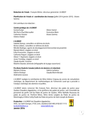 2
Rédaction de l’étude : François Winter, directeur général de L’A-DROIT
Planification de l’étude et coordination des travaux (juillet 2014-janvier 2015) : Ariane
Somma
Ont contribué à la rédaction :
Comité juridique de L’A-DROIT
Genna Evelyn Olivier Hamel
Me Pierre-Paul Marcouiller Geneviève Blom
Catherine Cloutier Ariane Somma
Hélène Chabot
L’A-DROIT
Isabelle Doneys, conseillère en défense de droits
Renée Leblanc, conseillère en défense de droits
Mireille Rodrigue, agente de développement/intervention de proximité
Myriam Morin, stagiaire en droit
Erika Provencher, stagiaire en droit
Catherine Paquet, stagiaire en droit
Olivier T. Raymond, stagiaire en droit
Jessie Tremblay, stagiaire en droit
Claude Asselin, trésorier
Maxime Daunais, bénévole (infographie de la page couverture)
Pro-Bono Students Canada (collecte de données et rédaction)
Myriam Croteau Valérie Lachance
Valérie Deshaye Claudia Morin Bérubé
Andréanne Lacasse
L’A-DROIT souligne la contribution de Mme Hélène Crépeau du service de consultation
statistique, du département de mathématiques de l’Université Laval qui a procédé à
l’analyse statistique des données recueillies.
L’A-DROIT désire remercier Me François Paré, directeur des palais de justice pour
Québec-Chaudière-Appalaches, et les greffières des palais de justice, soit l’ensemble du
personnel du greffe civil du Palais de justice de Québec, Mme Nathalie Rousseau du
palais de justice de Thetford Mines, Mme Annie Langlois du Palais de justice de
Montmagny et Mme Cathy Poulin du Palais de justice de Saint-Joseph-de-Beauce.
Production : L’A-DROIT de Chaudière-Appalaches
5935, rue Saint-Georges, #130, Lévis, (Québec) G6V 4K8 (418) 837-1113
la-droit@bellnet.ca www.ladroit.org
Janvier 2016
 