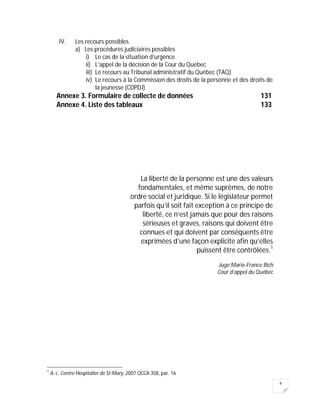 4
IV. Les recours possibles
a) Les procédures judiciaires possibles
i) Le cas de la situation d’urgence
ii) L’appel de la décision de la Cour du Québec
iii) Le recours au Tribunal administratif du Québec (TAQ)
iv) Le recours à la Commission des droits de la personne et des droits de
la jeunesse (CDPDJ)
Annexe 3. Formulaire de collecte de données 131
Annexe 4. Liste des tableaux 133
La liberté de la personne est une des valeurs
fondamentales, et même suprêmes, de notre
ordre social et juridique. Si le législateur permet
parfois qu’il soit fait exception à ce principe de
liberté, ce n’est jamais que pour des raisons
sérieuses et graves, raisons qui doivent être
connues et qui doivent par conséquents être
exprimées d’une façon explicite afin qu’elles
puissent être contrôlées.1
Juge Marie-France Bich
Cour d’appel du Québec
1
A. c. Centre Hospitalier de St-Mary, 2007 QCCA 358, par. 16
 