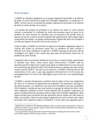 5
Avant-propos
L’A-DROIT de Chaudière-Appalaches est le groupe régional de promotion et de défense
de droits en santé mentale de la région de la Chaudière-Appalaches. Le mandat de L’A-
DROIT, comme celui de l’ensemble des groupes régionaux de promotion et de défense
de droits en santé mentale est le suivant :
« Le mandat des groupes de promotion et de défense des droits en santé mentale
consiste à promouvoir et à défendre les droits des personnes ayant ou ayant eu un
problème de santé mentale. Ils travaillent avec ces personnes afin qu’elles aient un
pouvoir sur leur vie et dans la société à laquelle elles appartiennent. Dans chaque région
sociosanitaire du Québec, un groupe communautaire régional doit donc être mandaté à
cet effet par l’agence de la santé et de services sociaux. »2
Fondé en 2002, L’A-DROIT est actif dans la région de la Chaudière-Appalaches depuis sa
création afin d’aider les personnes vivant avec un problème de santé mentale à
défendre leurs droits individuels et collectifs. L’A-DROIT regroupe les personnes afin de
revendiquer une région et une société plus juste pour les personnes vivant avec un
problème de santé mentale.
L’organisme aide les personnes utilisatrices de services en santé mentale à promouvoir
et défendre leurs droits. Entres autres sujets d’intervention, L’A-DROIT aide les
personnes qui font l’objet d’une requête pour garde en établissement en vertu de la Loi
sur la protection des personnes dont l’état mental présente un danger pour elles-mêmes
et pour autrui (P-38.001)3
. Au cours de son existence, L’A-DROIT a effectué plus de 400
interventions en lien avec ce que nous appelons communément la P-38, en plus des
accompagnements à la cour et des 2000 appels reçus en lien avec cette problématique
de droit.
L’A-DROIT a constaté d’importantes variations dans la région en lien avec l’application
de cette Loi, en fonction du département de psychiatrie, des psychiatres, des juges et
des palais de justice. Les expériences qui nous sont témoignées sont plus susceptibles
d’être négatives, considérant que nous sommes un groupe de défense de droits. Ainsi,
notre organisme souhaitait se doter d’outils objectifs afin de qualifier l’expérience de
garde en établissement des personnes dans la région de la Chaudière-Appalaches. Nous
avions entrepris pour la première fois des démarches afin de réaliser une telle étude en
2006, sans qu’elles n’aient de suite puisque l’application de cette Loi dans notre région
préoccupe notre organisme depuis sa fondation. Il serait selon nous approprié que le
2
MINISTÈRE DE LA SANTÉ ET DES SERVICES SOCIAUX, Cadre de référence pour la promotion, le respect et
la défense de droits en santé mentale, Québec, Direction des communications du Ministère de la santé et
des services sociaux, 2006, p. 11
3
Loi sur la protection des personnes dont l’état mental présente un danger pour elles-mêmes et pour
autrui, RLRQ, chapitre P-38.001 (ci-après nommée : «Loi P-38»)
 