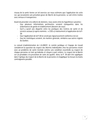 6
réseau de la santé tienne un tel exercice car nous estimons que l’application de cette
Loi, qui occasionne une privation grave de liberté de la personne, se soit d’être traitée
avec sérieux et transparence.
Avant de procéder à la collecte de données, nous avons émis les hypothèses suivantes :
- Que plusieurs informations pertinentes seraient manquantes dans les
ordonnances de garde en établissement (dossiers de cour);
- Qu’il y aurait une disparité entre les pratiques des Centres de santé et de
services sociaux (ci-après nommés : « CSSS ») relativement à l’application de la P-
38;
- Que l’application de la P-38 ne serait pas rigoureusement conforme à la Loi;
- Que les statistiques seraient, de manière générale, similaires aux autres régions
du Québec.
Le conseil d’administration de L’A-DROIT, le comité juridique et l’équipe de travail
considèrent la question du respect des libertés individuelles chez les personnes vivant
avec un problème de santé mentale comme une condition essentielle au respect de
chaque personne en tant qu’individu et citoyen à part entière. Le respect de la liberté
est un préalable à la prestation de soins de qualité. Ainsi, la P- 38 doit être appliquée
dans l’optique du respect de la liberté de la personne et d’appliquer la mesure la moins
contraignante possible.
 