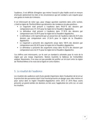 69
l’audience, il est difficile d'imaginer que même l'avocat le plus habile serait en mesure
d'articuler pleinement les faits et les circonstances qui ont conduit à une requête pour
une garde en moins de 4 minutes.
Il est intéressant de noter que, pour chaque question examinée dans cette section,
c’était la région de Thetford Mines qui démontre des tendances les plus positives :
 Le requérant était présent à l’audience dans 94,87 % des dossiers par
comparaison avec 41,18 % pour la région de la Chaudière-Appalaches;
 Le défendeur était présent à l’audience dans 77,78 % des dossiers par
comparaison avec 55,94 % pour la région de la Chaudière-Appalaches;
 Le défendeur a été représenté par un avocat lors de l'audience dans 82,35 % des
dossiers par comparaison avec 21,56 % pour la région de la Chaudière-
Appalaches;
 Le requérant a présenté des arguments oraux dans 100 % des dossiers par
comparaison avec 82,40 % pour la région de la Chaudière-Appalaches;
 Le défendeur a présenté des arguments oraux dans 93,33 % des dossiers par
comparaison avec 62,41 % pour la région de la Chaudière-Appalaches;
Ces chiffres sont intéressants, car ils sont un standard à atteindre pour le reste de la
région par une marge importante. Notons toutefois la faiblesse de l’échantillon
analysé. Néanmoins, il ne nous est pas possible de justifier un tel écart entre la région
de Thetford Mines et le reste de la région en cette matière.
5. Le résultat de l’audience
Les résultats des audiences sont d’une grande importance dans l'évaluation de la Loi sur
la protection des personnes dont l’état mental présente un danger pour elles-mêmes et
pour autrui dans la région Chaudière-Appalaches entre 2012 et 2014. Nous avons
présenté un grand nombre de données en lien avec l’application de cette Loi, en voici
les résultats.
 