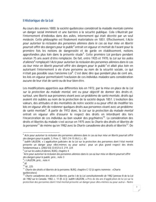 7
I Historique de la Loi
Au cours des années 1800, la société québécoise considérait la maladie mentale comme
un danger social imminent et une barrière à la sécurité publique. Cela s’illustrait par
l’internement d’individus dans des asiles, internement qui était décrété par un seul
médecin. Cette philosophie est finalement matérialisée en 1851. Effectivement, l’Acte
pour autoriser la réclusion des personnes aliénées dans le cas où leur mise en liberté
pourrait offrir des dangers pour le public4
entrait en vigueur et mettait de l’avant pour la
première fois les notions de dangerosité et de garde en établissement, notions
approfondies plus loin dans la présente étude5
. Cette première Loi perdure pendant
environ 75 ans avant d’être remplacée. De fait, entre 1925 et 1970, la Loi sur les asiles
d’aliénés6
remplaçait l’Acte pour autoriser la réclusion des personnes aliénées dans le cas
où leur mise en liberté pourrait offrir des dangers pour le public7
et allait plus loin en
autorisant l’internement à vie d’une personne au nom de la sécurité sociale, ce qui
n’était pas possible sous l’ancienne Loi8
. C’est donc dire que pendant plus de cent ans,
les lois en vigueur permettaient l’exclusion de ces individus malades sans considération
aucune de leur état de santé ou de leur bien-être.
Les modifications apportées aux différentes lois en 1972, par la mise en place de la Loi
sur la protection du malade mental, ont eu pour objectif de donner des droits et,
surtout, une liberté aux personnes vivant avec un problème de santé mentale, droits qui
avaient été oubliés au nom de la protection de la société depuis 1851. L’évolution des
valeurs, des attitudes et des mentalités de notre société a eu pour effet de modifier les
lois en vigueur afin de redonner quelques droits aux personnes vivant avec un problème
de santé mentale9
. À partir de 1972 donc, la Loi sur la protection du malade mental
entrait en vigueur afin d’assurer le respect des droits en interdisant dès lors
l’incarcération de ces individus au bon vouloir des psychiatres10
. La considération des
droits et libertés du malade s’est accrue en 1975 avec la Charte des droits et libertés de
la personne11
de même qu’en 1982 avec la Charte canadienne des droits et libertés12
. De
4
Acte pour autoriser la réclusion des personnes aliénées dans le cas où leur mise en liberté pourrait offrir
des dangers pour le public, S. Prov. C. 1851 (14-15 Vict.), c. 83
5
Judith LAUZON, « L’application judiciaire de la Loi sur la protection des personnes dont l’état mental
présente un danger pour elles-mêmes ou pour autrui : pour un plus grand respect des droits
fondamentaux », (2002-03) 33 R.D.U.S. 219, 224
6
Loi sur les asiles d’aliénés, RLRQ, chapitre 4
7
Acte pour autoriser la réclusion des personnes aliénées dans le cas où leur mise en liberté pourrait offrir
des dangers pour le public, préc., note 3
8
J. LAUZON, préc., note 4
9
Id.
10
Id., 225
11
Charte des droits et libertés de la personne, RLRQ, chapitre C-12 (ci-après nommée : «Charte
québécoise»)
12
Charte canadienne des droits et libertés, partie I de la Loi constitutionnelle de 1982 [annexe B de la Loi
de 1982 sur le Canada, 1982, c. 11 (R.-U.)]; Judith LAUZON, « Près de dix ans d’application de la Loi sur la
protection des personnes dont l’état mental présente un danger pour elles-mêmes ou pour autrui – Notre
 