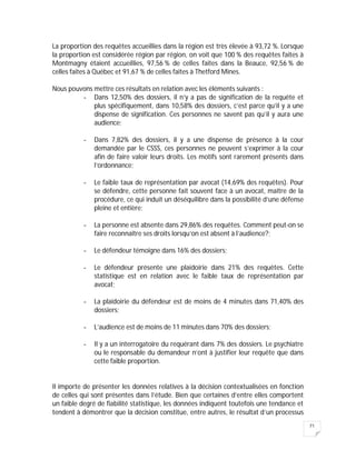 71
La proportion des requêtes accueillies dans la région est très élevée à 93,72 %. Lorsque
la proportion est considérée région par région, on voit que 100 % des requêtes faites à
Montmagny étaient accueillies, 97,56 % de celles faites dans la Beauce, 92,56 % de
celles faites à Québec et 91,67 % de celles faites à Thetford Mines.
Nous pouvons mettre ces résultats en relation avec les éléments suivants :
- Dans 12,50% des dossiers, il n’y a pas de signification de la requête et
plus spécifiquement, dans 10,58% des dossiers, c’est parce qu’il y a une
dispense de signification. Ces personnes ne savent pas qu’il y aura une
audience;
- Dans 7,82% des dossiers, il y a une dispense de présence à la cour
demandée par le CSSS, ces personnes ne peuvent s’exprimer à la cour
afin de faire valoir leurs droits. Les motifs sont rarement présents dans
l’ordonnance;
- Le faible taux de représentation par avocat (14,69% des requêtes). Pour
se défendre, cette personne fait souvent face à un avocat, maître de la
procédure, ce qui induit un déséquilibre dans la possibilité d’une défense
pleine et entière;
- La personne est absente dans 29,86% des requêtes. Comment peut-on se
faire reconnaître ses droits lorsqu’on est absent à l’audience?;
- Le défendeur témoigne dans 16% des dossiers;
- Le défendeur présente une plaidoirie dans 21% des requêtes. Cette
statistique est en relation avec le faible taux de représentation par
avocat;
- La plaidoirie du défendeur est de moins de 4 minutes dans 71,40% des
dossiers;
- L’audience est de moins de 11 minutes dans 70% des dossiers;
- Il y a un interrogatoire du requérant dans 7% des dossiers. Le psychiatre
ou le responsable du demandeur n’ont à justifier leur requête que dans
cette faible proportion.
Il importe de présenter les données relatives à la décision contextualisées en fonction
de celles qui sont présentes dans l’étude. Bien que certaines d’entre elles comportent
un faible degré de fiabilité statistique, les données indiquent toutefois une tendance et
tendent à démontrer que la décision constitue, entre autres, le résultat d’un processus
 